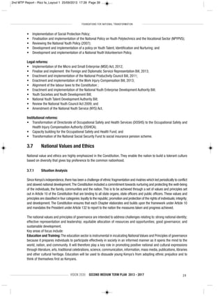 FOUNDATIONS FOR NATIONAL TRANSFORMATION
VISION 2030 SECOND MEDIUM TERM PLAN 2013 - 2017 39
• Implementation of Social Protection Policy;
• Finalisation and implementation of the National Policy on Youth Polytechnics and the Vocational Sector (NPYPVS);
• Reviewing the National Youth Policy (2007);
• Development and implementation of a policy on Youth Talent, Identification and Nurturing; and
• Development and implementation of a National Youth Volunteerism Policy.
Legal reforms:
• Implementation of the Micro and Small Enterprise (MSE) Act, 2012;
• Finalise and implement the Foreign and Diplomatic Service Representation Bill, 2013;
• Enactment and implementation of the National Productivity Council Bill, 2011;
• Enactment and implementation of the Work Injury Compensation Bill, 2013;
• Alignment of the labour laws to the Constitution ;
• Enactment and implementation of the National Youth Enterprise Development Authority Bill;
• Youth Societies and Youth Development Bill;
• National Youth Talent Development Authority Bill;
• Review the National Youth Council Act 2009; and
• Amendment of the National Youth Service (NYS) Act.
Institutional reforms:
• Transformation of Directorate of Occupational Safety and Health Services (DOSHS) to the Occupational Safety and
Health Injury Compensation Authority (OSHICA);
• Capacity building for the Occupational Safety and Health Fund; and
• Transformation of the National Social Security Fund to social insurance pension scheme.
3.7 National Values and Ethics
National value and ethics are highly emphasized in the Constitution. They enable the nation to build a tolerant culture
based on diversity that gives top preference to the common nationhood.
3.7.1 Situation Analysis
Since Kenya’s independence,there has been a challenge of ethnic fragmentation and rivalries which led periodically to conflict
and slowed national development.The Constitution included a commitment towards nurturing and protecting the well-being
of the individuals, the family, communities and the nation. This is to be achieved through a set of values and principles set
out in Article 10 of the Constitution that are binding to all state organs, state officers and public officers. These values and
principles are classified in four categories:loyalty to the republic; promotion and protection of the rights of individuals; integrity;
and development. The Constitution ensures that each Chapter elaborates and builds upon the framework under Article 10
and mandates the President under Article 132 to report to the nation the measures taken and progress achieved.
The national values and principles of governance are intended to address challenges relating to: strong national identity;
effective representation and leadership; equitable allocation of resources and opportunities; good governance; and
sustainable development.
Key areas of focus include:
Education and Training: The education sector is instrumental in inculcating National Values and Principles of governance
because it prepares individuals to participate effectively in society in an informed manner as it opens the mind to the
world, nation, and community. It will therefore play a key role in promoting positive national and cultural expressions
through literature, arts, traditional celebrations, science, communication, information, mass media, publications, libraries
and other cultural heritage. Education will be used to dissuade young Kenya’s from adopting ethnic prejudice and to
think of themselves first as Kenyans.
2nd MTP Report - Rizz fa_Layout 1 25/09/2013 17:39 Page 39
 