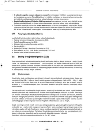 FOUNDATIONS FOR NATIONAL TRANSFORMATION
VISION 2030 SECOND MEDIUM TERM PLAN 2013 - 2017 41
• A national recognition honours and awards program for individuals and institutions advancing national values
and principles of governance. This will be achieved by instituting mechanisms for recognizing, honoring, rewarding
and celebrating outstanding achievements on national values and principles of governance.
• Establishing Monitoring and Evaluation (M&E) mechanisms for preparation of an annual report which will be used
for the presidential address to the Kenyan public on the status and progress on national values and national unity.
• To establish a national program that targets youth aimed at inculcating national values and principles of good
governance with the objective of achieving generation shift on values and attitudes.The National Youth Service (NYS)
will be used more effectively in training youth in national values, leadership and entrepreneurship skills.
3.7.4 Policy, Legal and Institutional Reforms
Laws that will be implemented in order to foster national values include:
• National Cohesion and Integration Commission Act, 2008;
• Public Finance Management Act, 2012;
• Ethics and Anti-corruption Commission Act, 2011;
• Elections Act 2011;
• Independent Electoral & Boundaries Commission Act 2011;
• Political Parties Act 2011, Public Service Commission Act 2012; and
• National Police Service Commission Act 2011.
3.8 Ending Drought Emergencies (EDE)
Kenya is susceptible to natural disasters such as drought and flooding which are likely to increase as a result of climate
change. The management of these disasters is a cross-cutting issue that requires collaborative action by public and
private sector agencies at national, county and community levels. In this regard, the government has prioritized the
management of climate induced disasters by strengthening people’s resilience to drought and improving the monitoring
of, and response to emerging drought conditions.
3.8.1 Situation analysis
Drought is the single most disastrous natural hazard in Kenya. It destroys livelihoods and causes hunger, disease, and
even death. Of the US$12.1 billion in drought-related damages and losses between 2008 and 2011, US$11.3 billion
was attributed to lost income flows across all sectors of the economy. The livestock sector was particularly badly hit,
accounting for 72% of total damages and losses.The Arid and Semi-Arid Lands (ASALs) are more vulnerable to drought
related disasters.
The three most critical foundations for drought resilience are security, infrastructure and human capital.Competition
between communities over natural resources increases insecurity within Kenya and across its borders. Insecurity in
turn increases vulnerability to drought, by impeding migration, curtailing access to services and resources, destroying
assets, and damaging inter-communal relations. Poor infrastructure increases vulnerability to drought by reducing access
to markets and basic services and by deterring the investment needed to expand and diversify the economy. Educated
and healthy people can draw on greater reserves of capital to withstand shocks such as drought.
Despite recent improvements in early warning and contingency planning systems, drought management in Kenya has
continued to take a reactive crisis management approach. Failure to act promptly and appropriately on early warning
information, coupled with lack of contingency finance, contributes significantly to drought emergencies leading to an
over-reliance on emergency food aid. The National Drought Management Authority has now been established with a
statutory underpinning to coordinate and harmonise multi-stakeholder responses to drought.
Key projects and programmes implemented during the First MTP include:
2nd MTP Report - Rizz fa_Layout 1 25/09/2013 17:39 Page 41
 