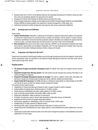 FOUNDATIONS FOR NATIONAL TRANSFORMATION
42 VISION 2030 SECOND MEDIUM TERM PLAN 2013 - 2017
• Sessional Paper No. 8 of 2012 on the National Policy for the Sustainable Development of Northern Kenya and other
Arid Lands was developed, adopted and approved by the cabinet;
• Development of Vision 2030 Strategy for Northern Kenya and other Arid Lands;
• Ending Drought Emergencies strategy was formulated as part of IGAD’s Drought Disaster Resilience and Sustainability
Initiative (IDDRSI) to provide guidance and leadership in drought management in IGAD region; and
• Institutional framework for ASAL development was approved with various components established.
3.8.2 Emerging issues and challenges
These include:
• Pastoral transformation: Pastoralism is affected by the disruption of seasonal transhumance patterns, the expansion
of community conservancies, the unchecked influx of people and livestock, and the spread of invasive species.
Pastoralism nevertheless remains the dominant production system in the ASALs and underpins its regional economy.
In some counties, it provides employment and food security to more than 70 per cent of households.
• New investment: New-found oil and other natural resources, LAPSSET, and its associated investments will create
new economic opportunities and strengthen integration, but if not well designed and managed, they may pose
significant environmental challenges leading to climatic changes and drought
3.8.3 Programme and Projects for 2013-2017
Programmes and projects to build drought resilience and end drought emergencies fall into two categories: those which
will be implemented under the leadership of the National Drought Management Authority, and those which will be
implemented through other sectors.
Flagship projects
• The National Drought and Disaster Contingency Fund: The NDDCF will reduce the response and turn-around
period.
• Integrated Drought Early Warning System: This will provide accurate drought early warning information to all
actors and triggers for response.
• Integrated Knowledge Management System for Drought: This will be a platform where data, information and
learning on drought and ending drought emergencies will be collected, collated and disseminated
• Hunger Safety Net Programme: The NDMA will take on institutional responsibility for implementation of the HSNP
and oversee its scale-up within the national drought management system
The sectoral priority projects include:
• Establishing 23 County Early Warning & Response Hubs to support drought & conflict mitigation;
• Implementation of targeted peace dividend projects in 23 ASAL counties;
• Constructing and rehabilitating nine water supply systems in the ASAL counties;
• Scale up the High Impact Nutrition Intervention (HINI) in ASAL counties;
• Range land rehabilitation, fodder production & conservation;
• Promotion of ecotourism, gums & resins & aloe production as alternative sources of livelihoods;
• Establishment food security and drought information platform;
• Constructing, upgrading or rehabilitating 2,209 km of priority roads in ASAL region;
• Establishment of 20 solar-powered ICT Maarifa centers;
• Harnessing ASAL region’s energy potential through construction of various wind farms;
• Constructing and/or rehabilitating nine water supply systems in well-established permanent settlements in the arid
region;
• Constructing 9 waste water treatment plants and 9 solid waste management projects in well-established permanent
settlements in the arid region;
2nd MTP Report - Rizz fa_Layout 1 25/09/2013 17:39 Page 42
 