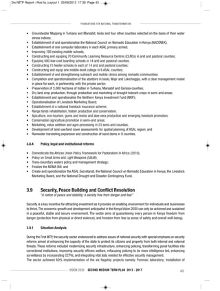 FOUNDATIONS FOR NATIONAL TRANSFORMATION
VISION 2030 SECOND MEDIUM TERM PLAN 2013 - 2017 43
• Groundwater Mapping in Turkana and Marsabit, Isiolo and four other counties selected on the basis of their water
stress indices;
• Establishment of and operationalise the National Council on Nomadic Education in Kenya (NACONEK);
• Establishment of one computer laboratory in each ASAL primary school;
• Improving 100 existing mobile schools;
• Constructing and equiping 70 Community Learning Resource Centres (CLRCs) in arid and pastoral counties;
• Equiping 600 low-cost boarding schools in 14 arid and pastoral counties;
• Constructing 15 feeder schools in each of 14 arid and pastoral counties;
• Constructing and equip one middle-level college in 6 ASAL counties;
• Establishment of and strengthening outreach and mobile clinics among nomadic communities;
• Completion and operationalisation of the abattoirs in Isiolo,Wajir and Lokichoggio, with a clear management model
in place for each, in partnership with the private sector;
• Preservation of 3,000 hectares of fodder in Turkana, Marsabit and Garissa counties;
• Dry land crop production, through production and marketing of drought-tolerant crops in semi-arid areas;
• Establishment and operationalise the Northern Kenya Investment Fund (NKIF);
• Operationalisation of Livestock Marketing Board;
• Establishment of a national livestock insurance scheme;
• Range lands rehabilitation, fodder production and conservation;
• Apiculture, eco-tourism, gums and resins and aloe vera production and emerging livestock promotion;
• Conservation agriculture promotion in semi-arid areas;
• Marketing, value addition and agro-processing in 23 semi-arid counties;
• Development of land use/land cover assessments for spatial planning of ASAL region; and
• Rainwater harvesting expansion and construction of sand dams in 9 counties.
3.8.4 Policy, legal and institutional reforms
• Domesticate the African Union Policy Framework for Pastoralism in Africa (2010);
• Policy on Small Arms and Light Weapons (SALW);
• Trans-boundary waters policy and management strategy;
• Finalize the NDMA Bill; and
• Create and operationalize the ASAL Secretariat, the National Council on Nomadic Education in Kenya, the Livestock
Marketing Board, and the National Drought and Disaster Contingency Fund.
3.9 Security, Peace Building and Conflict Resolution
“A nation of peace and stability; a society free from danger and fear”
Security is a key incentive for attracting investment as it provides an enabling environment for individuals and businesses
to thrive.The economic growth and development anticipated in the Kenya Vision 2030 can only be achieved and sustained
in a peaceful, stable and secure environment. The sector aims at guaranteeing every person in Kenya freedom from
danger (protection from physical or direct violence), and freedom from fear (a sense of safety and overall well-being).
3.9.1 Situation Analysis
During the First MTP,the security sector endeavored to address issues of national security with special emphasis on security
reforms aimed at enhancing the capacity of the state to protect its citizens and property from both internal and external
threats. These reforms included modernizing security infrastructure, enhancing policing, transforming penal facilities into
correctional institutions, improving security officers welfare, refocusing policing to be more intelligence led, enhancing
surveillance by incorporating CCTVs, and integrating vital data needed for effective security management.
The sector achieved 60% implementation of the six flagship projects namely: Forensic laboratory; Installation of
2nd MTP Report - Rizz fa_Layout 1 25/09/2013 17:39 Page 43
 