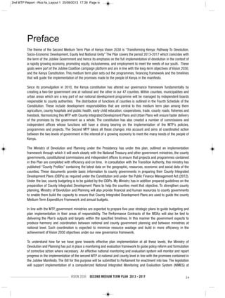 VISION 2030 SECOND MEDIUM TERM PLAN 2013 - 2017 iv
Preface
The theme of the Second Medium Term Plan of Kenya Vision 2030 is “Transforming Kenya: Pathway To Devolution,
Socio-Economic Development, Equity And National Unity” The Plan covers the period 2013-2017 which coincides with
the term of the Jubilee Government and hence its emphasis on the full implementation of devolution in the context of
a rapidly growing economy, promoting equity, inclusiveness, and employment to meet the needs of our youth. These
goals were part of the Jubilee Coalition campaign platform and are in line with the long-term objectives of Vision 2030,
and the Kenya Constitution. This medium term plan sets out the programmes, financing framework and the timelines
that will guide the implementation of the promises made to the people of Kenya in the manifesto.
Since its promulgation in 2010, the Kenya constitution has altered our governance framework fundamentally by
creating a two-tier government one at national and the other in our 47 counties. Within counties, municipalities and
urban areas which are a key part of our national development programme will be managed by independent boards
responsible to county authorities. The distribution of functions of counties is outlined in the Fourth Schedule of the
Constitution. These include development responsibilities that are central to this medium term plan among them
agriculture, county hospitals and public health, early child education, cooperatives, trade, county roads, fisheries and
livestock. Harmonizing this MTP with County Integrated Development Plans and Urban Plans will ensure faster delivery
of the promises by the government as a whole. The constitution has also created a number of commissions and
independent offices whose functions will have a strong bearing on the implementation of the MTP’s policies,
programmes and projects. The Second MTP takes all these changes into account and aims at coordinated action
between the two levels of government in the interest of a growing economy to meet the many needs of the people of
Kenya.
The Ministry of Devolution and Planning under the Presidency has under this plan, outlined an implementation
framework through which it will work closely with the National Treasury and other government ministries, the county
governments, constitutional commissions and independent offices to ensure that projects and programmes contained
in this Plan are completed with efficiency and on time. In consultation with the Transition Authority, this ministry has
published “County Profiles” containing the latest data on the geographic, resources, economic and social data of the
counties. These documents provide basic information to county governments in preparing their County Integrated
Development Plans (CIDPs) as required under the Constitution and under the Public Finance Management Act (2012).
Under the law, county budgeting is to be guided by the CIDPs. My Ministry has in addition prepared guidelines on the
preparation of County Integrated Development Plans to help the counties meet that objective. To strengthen county
planning, Ministry of Devolution and Planning will also provide financial and human resources to county governments
to enable them build the capacity to ensure that County Integrated Development Plans are used to guide the county
Medium Term Expenditure Framework and annual budgets.
In line with the MTP, government ministries are expected to prepare five-year strategic plans to guide budgeting and
plan implementation in their areas of responsibility. The Performance Contracts of the MDAs will also be tied to
delivering the Plan’s outputs and targets within the specified timelines. In this manner the government expects to
produce harmony and coordination between national and county government planning and between ministries at
national level. Such coordination is expected to minimize resource wastage and build in more efficiency in the
achievement of Vision 2030 objectives under our new governance framework.
To understand how far we have gone towards effective plan implementation at all these levels, the Ministry of
Devolution and Planning has put in place a monitoring and evaluation framework to guide policy reform and formulation
of corrective action where necessary. An effective national monitoring and evaluation system will monitor and report
progress in the implementation of the second MTP at national and county level in line with the promises contained in
the Jubilee Manifesto. The Bill for this purpose will be submitted to Parliament for enactment into law. The legislation
will support implementation of a computerized National Integrated Monitoring and Evaluation System (NIMES) at
2nd MTP Report - Rizz fa_Layout 1 25/09/2013 17:39 Page iv
 