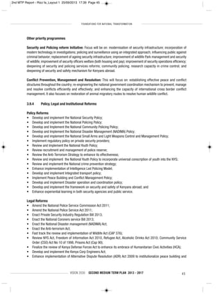 FOUNDATIONS FOR NATIONAL TRANSFORMATION
VISION 2030 SECOND MEDIUM TERM PLAN 2013 - 2017 45
Other priority programmes
Security and Policing reform Initiative: Focus will be on: modernisation of security infrastructure; incorporation of
modern technology in investigations; policing and surveillance using an integrated approach; influencing public against
criminal behavior; replacement of ageing security infrastructure; improvement of wildlife Park management and security
of wildlife; improvement of security officers welfare (both housing and pay); improvement of security operations efficiency;
deepening of security and policing services reforms; community policing; research capacity in crime control; and
deepening of security and safety mechanism for Kenyans abroad.
Conflict Prevention, Management and Resolution: This will focus on: establishing effective peace and conflict
structures throughout the country; re-engineering the national government coordination mechanism to prevent; manage
and resolve conflicts efficiently and effectively; and enhancing the capacity of international cross border conflict
management. It also focuses on restoration of animal migratory routes to resolve human wildlife conflict.
3.9.4 Policy, Legal and Institutional Reforms
Policy Reforms
• Develop and implement the National Security Policy;
• Develop and implement the National Policing Policy;
• Develop and Implement the National Community Policing Policy;
• Develop and Implement the National Disaster Management (NADIMA) Policy;
• Develop and implement the National Small Arms and Light Weapons Control and Management Policy;
• Implement regulatory policy on private security providers;
• Review and Implement the National Youth Policy;
• Review recruitment and management of police reserve;
• Review the Anti-Terrorism Strategy to enhance its effectiveness;
• Review and implement the National Youth Policy to incorporate universal conscription of youth into the NYS;
• Review and implement the National crime prevention strategy;
• Enhance implementation of Intelligence Led Policing Model;
• Develop and implement Integrated transport policy;
• Implement Peace Building and Conflict Management Policy;
• Develop and implement Disaster operation and coordination policy;
• Develop and implement the framework on security and safety of Kenyans abroad; and
• Enhance experiential learning in both security agencies and public service.
Legal Reforms
• Amend the National Police Service Commission Act 2011;
• Amend the National Police Service Act 2011;
• Enact Private Security Industry Regulation Bill 2013;
• Enact the National Coroners service Bill 2013;
• Enact the National Disaster management (NADIMA) Act;
• Enact the Anti-terrorism Act;
• Fast track the review and implementation of Wildlife Act (CAP 376);
• Review NYS Act, Freedom of Information Act 2010, Refugee Act, Alcoholic Drinks Act 2010; Community Service
Order (CSO) Act No 10 of 1998, Prisons Act (Cap 90);
• Finalize the review of Kenya Defense Forces Act to enhance its embrace of Humanitarian Civic Activities (HCA);
• Develop and implement the Kenya Corp Engineers Act;
• Enhance implementation of Alternative Dispute Resolution (ADR) Act 2009 to institutionalize peace building and
2nd MTP Report - Rizz fa_Layout 1 25/09/2013 17:39 Page 45
 