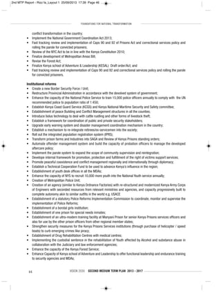 FOUNDATIONS FOR NATIONAL TRANSFORMATION
46 VISION 2030 SECOND MEDIUM TERM PLAN 2013 - 2017
conflict transformation in the country;
• Implement the National Government Coordination Act 2013;
• Fast tracking review and implementation of Caps 90 and 92 of Prisons Act and correctional services policy and
rolling the parole for convicted prisoners;
• Review of the NYC Act to be in line with the Kenya Constitution 2010;
• Finalize development of Metropolitan Areas Bill;
• Revise the Forest Act;
• Finalize Kenya school of Adventure & Leadership (KESAL) Draft order/Act; and
• Fast tracking review and implementation of Caps 90 and 92 and correctional services policy and rolling the parole
for convicted prisoners.
Institutional reforms
• Create a new Border Security Force / Unit;
• Restructure Provincial Administration in accordance with the devolved system of government;
• Enhance the capacity of the National Police Service to train 15,000 police officers annually to comply with the UN
recommended police to population ratio of 1:450;
• Establish Kenya Coast Guard Service (KCGS) and Kenya National Maritime Security and Safety committee;
• Establishment of peace Building and Conflict Management structures in all the counties;
• Introduce bolus technology to deal with cattle rustling and other forms of livestock theft;
• Establish a framework for coordination of public and private security stakeholders;
• Upgrade early warning system and disaster management coordination mechanism in the country;
• Establish a mechanism to re-integrate retirees/ex-servicemen into the society;
• Roll out the integrated population registration system (IPRS);
• Transform prison farms and Industries into SAGA and Review of Kenya Prisons standing orders;
• Automate offender management system and build the capacity of probation officers to manage the developed
aftercare policy;
• Implement the parole system to expand the scope of community supervision and reintegration;
• Develope internal framework for promotion, protection and fulfillment of the right of victims support services;
• Promote peaceful coexistence and conflict management regionally and internationally through diplomacy;
• Establish a Technical Cooperation Fund to be used to advance Kenya’s influence in the region;
• Establishment of youth desk offices in all the MDAs;
• Enhance the capacity of NYS to recruit 10,000 more youth into the National Youth service annually;
• Creation of Metropolitan Police Unit;
• Creation of an agency (similar to Kenya Ordnance Factories) with re-structured and modernized Kenya Army Corps
of Engineers with seconded resources from relevant ministries and agencies, and capacity progressively built to
complete autonomy akin to similar outfits in the world e.g. USACE
• Establishment of a statutory Police Reforms Implementation Commission to coordinate, monitor and supervise the
implementation of Police Reforms;
• Establishment of a borstal girls institution;
• Establishment of one prison for special needs inmates;
• Establishment of an ultra-modern training facility at Manyani Prison for senior Kenya Prisons services officers and
also for use by the other prison officers from other regional member states;
• Strengthen security measures for the Kenya Prisons Services institutions (through purchase of helicopter / speed
boats) to curb emerging crimes like piracy;
• Establishment of Drug Rehabilitation Centres with medical centres;
• Implementing the custodial sentence in the rehabilitation of Youth affected by Alcohol and substance abuse in
collaboration with the Judiciary and law enforcement agencies;
• Enhance the capacity of the Kenya Forest Service;
• Enhance Capacity of Kenya school of Adventure and Leadership to offer functional leadership and endurance training
to security agencies and MDAs;
2nd MTP Report - Rizz fa_Layout 1 25/09/2013 17:39 Page 46
 