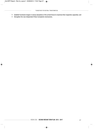 FOUNDATIONS FOR NATIONAL TRANSFORMATION
VISION 2030 SECOND MEDIUM TERM PLAN 2013 - 2017 47
• Establish functional images in various disciplines of the armed forces to maximize their respective capacities; and
• Strengthen the new Independent Police Complaints mechanisms.
2nd MTP Report - Rizz fa_Layout 1 25/09/2013 17:39 Page 47
 