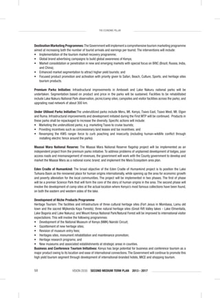 VISION 2030 SECOND MEDIUM TERM PLAN 2013 - 201750
THE ECONOMIC PILLAR
Destination Marketing Programmes:The Government will implement a comprehensive tourism marketing programme
aimed at increasing both the number of tourist arrivals and earnings per tourist. The interventions will include:
• Implementation of the tourism market recovery programme;
• Global brand advertising campaigns to build global awareness of Kenya;
• Market consolidation or penetration in new and emerging markets with special focus on BRIC (Brazil, Russia, India,
and China);
• Enhanced market segmentation to attract higher yield tourists; and
• Focused product promotion and activation with priority given to Safari, Beach, Culture, Sports; and heritage sites
tourism products.
Premium Parks Initiative: Infrastructural improvements in Amboseli and Lake Nakuru national parks will be
undertaken. Segmentation based on product and price in the parks will be sustained. Facilities to be rehabilitated
include Lake Nakuru National Park observation, picnic/camp sites; campsites and visitor facilities across the parks; and
upgrading road network of about 300 km.
Under Utilised Parks Initiative:The underutilized parks include Meru, Mt. Kenya, Tsavo East, Tsavo West, Mt. Elgon
and Ruma. Infrastructural improvements and development initiated during the First MTP will be continued. Products in
these parks shall be repackaged to increase the diversity. Speciﬁc actions will include:
• Marketing the underutilized parks; e.g. marketing Tsavo to cruise tourists;
• Providing incentives such as concessionary land leases and tax incentives; and
• Revamping the KWS ranger force to curb poaching and insecurity (including human-wildlife conﬂict through
installing electric fence around the parks)
Maasai Mara National Reserve: The Maasai Mara National Reserve ﬂagship project will be implemented as an
independent project from the premium parks initiative. To address problems of unplanned development of lodges, poor
access roads and mismanagement of revenues, the government will work with the County government to develop and
market the Maasai Mara as a national iconic brand; and implement the Mara Ecosystem area plan.
Eden Cradle of Humankind: The broad objective of the Eden Cradle of Humankind project is to position the Lake
Turkana Basin as the renowned place for human origins internationally, while opening up the area for economic growth
and poverty alleviation for the local communities. The project will be implemented in two phases. The ﬁrst of phase
will be a premier Science Park that will form the core of the story of human origins in the area. The second phase will
involve the development of camp sites at the actual location where Kenya’s most famous collections have been found,
on both the eastern and western sides of the lake.
Development of Niche Products Programme
Heritage Tourism: The facilities and infrastructure of three cultural heritage sites (Fort Jesus in Mombasa, Lamu old
town and the sacred Mijikenda Kaya Forests); three natural heritage sites (Great Rift Valley lakes - Lake Elmentaita,
Lake Bogoria and Lake Nakuru); and Mount Kenya National Park/Natural Forest will be improved to international visitor
expectations. This will involve the following programmes:
• Development of the National Museum of Kenya (NMK) Nairobi Circuit;
• Gazettement of new heritage sites;
• Revision of museum entry fees;
• Heritages sites, monument rehabilitation and maintenance promotion;
• Heritage research programs; and
• New museums and associated establishments at strategic areas in counties.
Business and Conference Tourism Initiatives: Kenya has large potential for business and conference tourism as a
major product owing to its location and ease of international connections.The Government will continue to promote this
high yield tourism segment through development of international-branded hotels, MICE and shopping tourism.
 