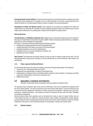 VISION 2030 SECOND MEDIUM TERM PLAN 2013 - 2017 51
THE ECONOMIC PILLAR
Community-based Tourism Initiative: The government will promote community-based tourism including home stays
and cultural tourism development. To leverage on the rich cultural diversity in the country, county governments will
provide incentives for community-based enterprise investors to engage in home-stay development.
Development of Health and Medical Tourism: These programmes will enhance the development of health and
medical tourism by enhancing the marketing of Kenya’s relatively specialized health and medical services and the
health system infrastructure. As a starting point, the government will target the regional market.
Other programmes:
Promote Nairobi as a Multilateral Diplomatic Hub: Globally Kenya’s environmental diplomacy has been boosted by
the presence of United Nations Environment Programme (UNEP) in Nairobi.Strategies to position Nairobi as a multilateral
diplomatic hub will be developed and implemented.
Eco-tourism: Eco-tourism will be promoted through the following activities:
• Identifying and mapping potential eco-tourism development sites;
• Creating awareness of the value of eco-tourism to the industry players;
• Developing standards for eco-tourism establishments;
• Facilitating access to eco-tourism development incentives; and
• Marketing eco-tourism facilities.
Agro-Tourism: The Government will conduct research to come up with an inventory of Agro-tourism sites. This will
eventually generate an Agro-tourism site guide for tourists. Potential sites to visit will include tea, coffee estates, and
food festivals.
4.1.4 Policy, Legal and Institutional Reforms
The Government will improve the policy and regulatory environment through implementation of the following:
• Tourism Act 2011 and Sessional Paper No.1 of 2010;
• Development and implementation of national Tourism Master Plan;
• Implementation of a National Tourism Coordination Initiative involving an inter-ministerial / multi-agency committee
to fast-track implementation of the tourism interventions; and
• Wildlife Policy and Bill.
4.2 Agriculture, Livestock and Fisheries
“Innovative, Commercially Oriented and Modern Farming Livestock and Fisheries Sector”
The agriculture sector contributes about 24 per cent of the GDP, about 75 per cent of industrial raw materials and 60
per cent of export earnings. The sector accounts for 65 per cent of Kenya’s total exports, 18 per cent and 60 per cent
of the formal and total employment respectively. The sector comprises ﬁve subsectors –industrial crops, food crops,
horticulture, Livestock and ﬁsheries – and employs such factors of production as land, water and farmer institutions
(co-operatives, associations).
Kenya will adopt climate-smart agriculture such as harnessing farm waste as source of organic fertilizer, and use
of bio-fertilizer that does not contribute to harmful emissions, better weather forecasting/early warning systems,
growing resilient food crops, managing post harvest losses and crop insurance. Efforts will be put in place for increased
involvement of the youth in income generating ventures in the Agriculture, Livestock and Fisheries sector.
4.2.1 Situation Analysis
 