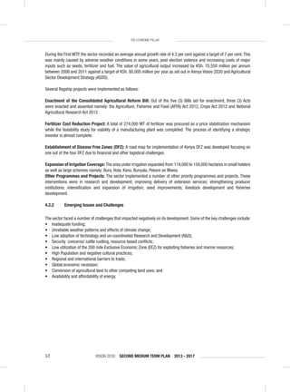 VISION 2030 SECOND MEDIUM TERM PLAN 2013 - 201752
THE ECONOMIC PILLAR
During the First MTP, the sector recorded an average annual growth rate of 4.3 per cent against a target of 7 per cent.This
was mainly caused by adverse weather conditions in some years, post election violence and increasing costs of major
inputs such as seeds, fertilizer and fuel. The value of agricultural output increased by KSh. 70,550 million per annum
between 2008 and 2011 against a target of KSh. 80,000 million per year as set out in Kenya Vision 2030 and Agricultural
Sector Development Strategy (ASDS).
Several ﬂagship projects were implemented as follows:
Enactment of the Consolidated Agricultural Reform Bill: Out of the ﬁve (5) Bills set for enactment, three (3) Acts
were enacted and assented namely: the Agriculture, Fisheries and Food (AFFA) Act 2012, Crops Act 2012 and National
Agricultural Research Act 2012.
Fertilizer Cost Reduction Project: A total of 274,000 MT of fertilizer was procured as a price stabilization mechanism
while the feasibility study for viability of a manufacturing plant was completed. The process of identifying a strategic
investor is almost complete.
Establishment of Disease Free Zones (DFZ): A road map for implementation of Kenya DFZ was developed focusing on
one out of the four DFZ due to ﬁnancial and other logistical challenges.
Expansion of Irrigation Coverage: The area under irrigation expanded from 119,000 to 159,000 hectares in small holders
as well as large schemes namely; Bura, Hola, Kano, Bunyala, Pekere an Mwea.
Other Programmes and Projects: The sector implemented a number of other priority programmes and projects. These
interventions were in research and development; improving delivery of extension services; strengthening producer
institutions; intensiﬁcation and expansion of irrigation; seed improvements; livestock development and ﬁsheries
development.
4.2.2 Emerging Issues and Challenges
The sector faced a number of challenges that impacted negatively on its development. Some of the key challenges include:
• Inadequate funding;
• Unreliable weather patterns and effects of climate change;
• Low adoption of technology and un-coordinated Research and Development (R&D);
• Security concerns/ cattle rustling, resource based conﬂicts;
• Low utilization of the 200 mile Exclusive Economic Zone (EEZ) for exploiting ﬁsheries and marine resources;
• High Population and negative cultural practices;
• Regional and international barriers to trade;
• Global economic recession;
• Conversion of agricultural land to other competing land uses; and
• Availability and affordability of energy.
 