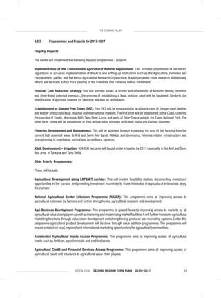 VISION 2030 SECOND MEDIUM TERM PLAN 2013 - 2017 53
THE ECONOMIC PILLAR
4.2.3 Programmes and Projects for 2013-2017
Flagship Projects
The sector will implement the following ﬂagship programmes / projects:
Implementation of the Consolidated Agricultural Reform Legislations: This includes preparation of necessary
regulations to actualize implementation of the Acts and setting up institutions such as the Agriculture, Fisheries and
Food Authority (AFFA); and the Kenya Agricultural Research Organization (KARO) proposed in the new Acts. Additionally,
efforts will be made to fast track passing of the Livestock and Fisheries Bills in Parliament.
Fertilizer Cost Reduction Strategy: This will address issues of access and affordability of fertilizer. Having identiﬁed
and short-listed potential investors, the process of establishing a local fertilizer plant will be hastened. Similarly, the
identiﬁcation of a private investor for blending will also be undertaken.
Establishment of Disease Free Zones (DFZ): Four DFZ will be established to facilitate access of Kenyan meat, leather
and leather products to local, regional and international markets.The ﬁrst zone will be established at the Coast, covering
the counties of Kwale, Mombasa, Kiliﬁ, Tana River, Lamu and parts of Taita-Taveta outside the Tsavo National Park. The
other three zones will be established in the Laikipia-Isiolo complex and Uasin Gishu and Garissa Counties.
Fisheries Development and Management: This will be achieved through expanding the area of ﬁsh farming from the
current high potential areas to Arid and Semi Arid Lands (ASALs) and developing ﬁsheries related infrastructure and
strengthening of monitoring, control and surveillance systems.
ASAL Development – Irrigation: 404,800 hectares will be put under irrigation by 2017 especially in the Arid and Semi
Arid area in Turkana and Tana Delta.
Other Priority Programmes:
These will include:
Agricultural Development along LAPSSET corridor: This will involve feasibility studies, documenting investment
opportunities in the corridor and providing investment incentives to those interested in agricultural enterprises along
the corridor.
National Agricultural Sector Extension Programme (NASEP): This programme aims at improving access to
agricultural extension by farmers and further strengthening agricultural research and development.
Agri-Business Development Programme: This programme is geared towards improving access to markets by all
agriculturalvaluechainplayersaswellasimprovingandmodernizingmarketfacilities.Itwillfurthertransformagricultural
marketing functions through value chain development and strengthening producer and marketing systems. Under this
programme agricultural product development will be done through value addition programmes. The programme will
ensure creation of local, regional and international marketing opportunities for agricultural commodities.
Accelerated Agricultural Inputs Access Programme: This programme aims at improving access of agricultural
inputs such as fertilizer, agrochemicals and certiﬁed seeds.
Agricultural Credit and Financial Services Access Programme: This programme aims at improving access of
agricultural credit and insurance to agricultural value chain players.
 