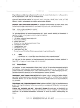VISION 2030 SECOND MEDIUM TERM PLAN 2013 - 201754
THE ECONOMIC PILLAR
Integrated basin based development programme: The sector will undertake the development of multipurpose dams
that will support irrigation in ASAL areas and ensure food security.
Agricultural Programme for Schools: This programme aims to train pupils in 35,000 primary schools and 7,000
secondary schools in agricultural skills and engaging them in irrigated agriculture.
Revitalising of the Coconut Industry Programme: This programme aims at revitalising the coconut industry within
the traditional coconut growing areas and other potential parts of Kenya to create wealth and employment.
4.2.4 Policy, Legal and Institutional Reforms
The Sector will undertake the following institutional and policy reforms aimed at facilitating the sustainability of
agriculture and guide the county governments in developing their policies:
• Agricultural Policy;
• The National Oceans and Fisheries policy 2008;
• National Livestock Policy;
• National Camel Policy;
• Urban and Peri-urban Agriculture and Livestock Policy;
• Agro-chemical Industry Policy;
• Organic Agriculture Policy;
• Oil and Nut crops Policy;
• Sugar Industry Policy; and
• Develop Insurance Policies that will cushion producers against vagaries of the weather.
4.3 Trade
“A Formal Sector that is Efﬁcient, Multi-tiered, Diversiﬁed in Product range and Innovative”
The Trade sector has been identiﬁed as one of the key engines of the economy due to its immense contribution to
Kenya’s GDP and employment creation through trade and investments.
4.3.1 Situation Analysis
The Government has been implementing four ﬂagship projects during the ﬁrst MTP namely establishment of Special
Economic Zones, creation of producer business groups, creation of wholesale hubs and tier 1 retail markets. These
projects have however achieved little progress in their implementation because of inadequate budgetary allocations,
the challenge of acquiring appropriate land and absence of enabling legislative framework..
Development of Special Economic Zones (SEZs): A Special Economic Zones (SEZs) Policy and Bill was developed,
approved by the Cabinet and is awaiting approval by parliament. A total of 2,000 km2
and 700 km2
of land have been
identiﬁed for Mombasa and Lamu SEZs respectively. Consultations to identify suitable land for the proposed Kisumu
SEZ are ongoing.
Create between 1,000 – 1,500 Producer Business Groups: To enhance integration of small and fragmented individual
producers into a big individual source for ﬁnal consumers and intermediate players, 1,326 producer business groups
were created.
Create at least 10 wholesale Hubs with a pilot project in Maragua: A concept paper was developed for the
development of the wholesale hub that incorporates best international practices. Twenty (20) acres of land for the
construction of the pilot Wholesale Hub in Maragua was identiﬁed and fenced. The process of preliminary design was
initiated.
 