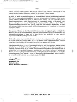 PREFACE
v VISION 2030 SECOND MEDIUM TERM PLAN 2013 - 2017
national, county and ward level; establish M&E structures at all these levels; and ensure conformity with the best
reporting standards to ensure consistency of indicators and the formatting of reports nationally.
In addition, the Ministry of Devolution and Planning will also prepare regular reports on progress made under second
MTP which will be submitted to National and County Government Coordinating Summit.These reports will also be made
publicly available on the Ministry’s website, so that stakeholders and the public can access information on
implementation of projects of interest to them. We expect this to promote both efficiency and accountability in our
planning and implementation process. The Ministry will continue to publish Annual Progress Reports (APRs) on
implementation of the Second MTP of Vision 2030 and to make them widely available to all stakeholders. We expect
information generated by these documents to be useful to national stakeholders, the private sector, and international
development partners.
Our experience in the past has shown the need to link national policies, planning and budgeting more tightly. The
Ministry of Devolution and Planning will therefore work closely with the National Treasury to ensure that the MTEF and
subsequent annual budgets are aligned with the Second Medium Term Plan 2013-17 to ensure successful
implementation of the Plan and the government’s priorities.
Finally, to the people of Kenya what will matter most is the delivery of services promised to them by the government
at both levels that will be facilitated by the MTP, the MTEF and the annual budgets. The second MTP will be successful
if that objective is met in a way that demonstrates improvement in the quality of life for Kenyans.
The preparation of the second MTP 2013-17 commenced in August 2012. Since then, many people have been involved
in the Plan’s preparation. I will like to thank the many Kenyans who took part in identifying development priorities in
our county consultation forums and the business, professionals and stakeholder forums. Their inputs have been of
immense value in the preparation of this document. I would also like to thank officials in the Ministry of Devolution and
Planning and in all the other government ministries who helped in putting this document together, and ensuring the
consistency between its many objectives. I am sure the people of Kenya will join me in thanking them for their efforts,
as we move forward to realizing our common objectives under Vision 2030.
Anne Waiguru, OGW
Cabinet Secretary,
Ministry of Devolution and Planning
2nd MTP Report - Rizz fa_Layout 1 25/09/2013 17:39 Page v
 