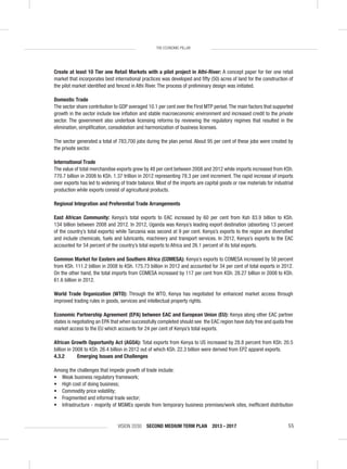 VISION 2030 SECOND MEDIUM TERM PLAN 2013 - 2017 55
THE ECONOMIC PILLAR
Create at least 10 Tier one Retail Markets with a pilot project in Athi-River: A concept paper for tier one retail
market that incorporates best international practices was developed and ﬁfty (50) acres of land for the construction of
the pilot market identiﬁed and fenced in Athi River. The process of preliminary design was initiated.
Domestic Trade
The sector share contribution to GDP averaged 10.1 per cent over the First MTP period.The main factors that supported
growth in the sector include low inﬂation and stable macroeconomic environment and increased credit to the private
sector. The government also undertook licensing reforms by reviewing the regulatory regimes that resulted in the
elimination, simpliﬁcation, consolidation and harmonization of business licenses.
The sector generated a total of 783,700 jobs during the plan period. About 95 per cent of these jobs were created by
the private sector.
International Trade
The value of total merchandise exports grew by 48 per cent between 2008 and 2012 while imports increased from KSh.
770.7 billion in 2008 to KSh. 1.37 trillion in 2012 representing 78.3 per cent increment. The rapid increase of imports
over exports has led to widening of trade balance. Most of the imports are capital goods or raw materials for industrial
production while exports consist of agricultural products.
Regional Integration and Preferential Trade Arrangements
East African Community: Kenya’s total exports to EAC increased by 60 per cent from Ksh 83.9 billion to KSh.
134 billion between 2008 and 2012. In 2012, Uganda was Kenya’s leading export destination (absorbing 13 percent
of the country’s total exports) while Tanzania was second at 9 per cent. Kenya’s exports to the region are diversiﬁed
and include chemicals, fuels and lubricants, machinery and transport services. In 2012, Kenya’s exports to the EAC
accounted for 54 percent of the country’s total exports to Africa and 26.1 percent of its total exports.
Common Market for Eastern and Southern Africa (COMESA): Kenya’s exports to COMESA increased by 58 percent
from KSh. 111.2 billion in 2008 to KSh. 175.73 billion in 2012 and accounted for 34 per cent of total exports in 2012.
On the other hand, the total imports from COMESA increased by 117 per cent from KSh. 28.27 billion in 2008 to KSh.
61.6 billion in 2012.
World Trade Organization (WTO): Through the WTO, Kenya has negotiated for enhanced market access through
improved trading rules in goods, services and intellectual property rights.
Economic Partnership Agreement (EPA) between EAC and European Union (EU): Kenya along other EAC partner
states is negotiating an EPA that when successfully completed should see the EAC region have duty free and quota free
market access to the EU which accounts for 24 per cent of Kenya’s total exports.
African Growth Opportunity Act (AGOA): Total exports from Kenya to US increased by 28.8 percent from KSh. 20.5
billion in 2008 to KSh. 26.4 billion in 2012 out of which KSh. 22.3 billion were derived from EPZ apparel exports.
4.3.2 Emerging Issues and Challenges
Among the challenges that impede growth of trade include:
• Weak business regulatory framework;
• High cost of doing business;
• Commodity price volatility;
• Fragmented and informal trade sector;
• Infrastructure - majority of MSMEs operate from temporary business premises/work sites, inefﬁcient distribution
 