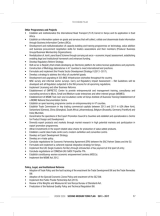 VISION 2030 SECOND MEDIUM TERM PLAN 2013 - 2017 57
THE ECONOMIC PILLAR
Other Programmes and Projects
• Establish and institutionalize the International Road Transport (T.I.R) Carnet in Kenya and its application in East
Africa.
• Establish an information system on goods and services that will collect, collate and disseminate trade information
through Business Information Centers (BICs).
• Development and institutionalization of capacity building and training programmes on technology, value addition
and business procurement negotiation skills for traders associations and their members (Producer Business
Groups/Business Membership Organizations).
• Revitalization of Joint Loans Board Scheme through carrying out socio – economic impact assessment,establishing
enabling legal and institutional framework and enhanced funding.
• Develop Regulatory Reform Strategy.
• Roll out an e-Registry that entails developing an Electronic platform for online license applications and payments.
• Construction of Metrology laboratories in 47 counties to meet international best practices.
• Formulate and implement the Private Sector Development Strategy II (2013 -2017).
• Develop a strategy to address the inﬂux of counterfeit goods.
• Development and upgrading of 235 MSE Infrastructure worksites throughout the country.
• MSE survey and informal sector surveys. Carry out Regulatory Impact Assessment – RIA Guidelines will be
developed and all Regulators subjected to the RIA process for all upcoming regulations.
• Implement Licensing and other Business Reforms.
• Establishment of EMPRETEC Centre to provide entrepreneurial and management training, consultancy and
counseling services to Micro, Small and Medium scale enterprises and other interest groups (MSMES).
• Establishment of MSME Tool room and incubation center at Kenya Institute of Business Training Establishment of
a MSME National Documentation Centre.
• Establish an open learning programme centre on entrepreneurship in 47 counties.
• Establish Trade Commission in key trading commercial capitals between 2013 and 2017 in USA (New York),
Switzerland (Geneva), China (Shanghai), South Africa (Johannesburg), Belgium (Brussels), Germany (Frankfurt) and
India (Mumbai).
• Decentralize the operations of the Export Promotion Council to Counties and establish and operationalize a Centre
for Product Design and Development.
• Diversify export products and markets through market research in high potential markets and participation in
export promotion programmes.
• Attract investments in the export related value chains for production of value added products.
• Establish a world class trade centre and a modern exhibition and convention centre.
• Develop an Export Development Strategy.
• Develop an e-trade policy.
• Conclude negotiations for Economic Partnership Agreement (EPA) between the EAC Partner States and the EU.
• Formulate and implement a coherent regional integration strategy for Kenya.
• Implement the EAC Single Customs Territory through introduction of tax payment at ﬁrst point of entry.
• Conclude negotiations on COMESA-EAC-SADC Tripartite FTA.
• Establish constituency women economic empowerment centers (WEECs).
• Implement the MSME Act 2012.
Policy, Legal, and Institutional Reforms
• Adoption of Trade Policy and the fast tracking of the enactment the Trade Development Bill and the Trade Remedies
Bill.
• Adoption of the Special Economic Zones Policy and enactment of the SEZ Bill.
• Implement the Public Private Partnership Act (2013).
• Review of the Weights and Measures Act and Kenya Bureau of Standards Act.
• Finalization of the National Quality Policy and Technical Regulation Bill.
 