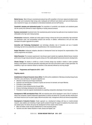 VISION 2030 SECOND MEDIUM TERM PLAN 2013 - 201760
THE ECONOMIC PILLAR
Market Access: Most of Kenya’s manufactured products face stiff competition in the local, regional and global market
due to high cost of production (high energy costs, inadequate and inefﬁcient road network, port and rail infrastructure,
slow movement of cargo), non-compliance to international standards and non-tariff barriers.
Counterfeit, dumping and substandard goods: The importation of counterfeit, sub-standard, and subsidized goods
into the country has continued to impact negatively on locally produced products.
Business environment: Investment rate in the manufacturing sector has been low partly due to low investment returns
attributable to the high cost of doing business.
Infrastructure: Inadequate, unstable and costly supply of energy in Kenya has led to low productivity, high production
and distribution costs; and uncompetitive products and services. In addition, inefﬁciencies at the port and under
developed rail system aggravate the problem.
Innovation and Technology Development: Low technology utilization, lack of innovation and use of obsolete
technology has led to low productivity and competitiveness in the manufacturing sector.
Budget Allocation: Inadequate budgetary allocation of development funds has hampered the implementation of the
various programmes and projects.
Global Recession: The recession experienced in key Kenyan export markets has negatively affected Kenyan industrial
performance through reduced demand for goods arising out of the volatile global ﬁnancial and economic developments.
Climate Change: The decline in rainfall as a result of climate change has resulted in decline in water quantities
leading to interruptions in electricity generation especially given that most of the electric power is hydro-generated.The
availability of agro-raw materials needed by industries is also adversely affected by recurring drought.
4.4.3 Programmes and Projects for 2013 – 2017
Flagship projects
Establishment of Special Economic Zones (SEZs): The SEZs will be established in Mombasa (including Dongo Kundu
Free Port), Lamu and Kisumu. The speciﬁc objectives are:
• Attraction of both local and foreign investments;
• Expansion and diversiﬁcation of produce of goods and services for domestic and export Markets;
• Promotion of value addition;
• Promotion of local entrepreneurship through SMEs;
• Enhance technology development and innovation; and
• Promotion of rural and regional industrialization by exploiting comparative advantages of local resources.
Development of SME and Industrial Parks: SME and industrial parks will be developed in each of the 47 counties to
attract new companies, expand employment opportunities to citizens and attract FDI.The parks will offer infrastructure
and shared resources such as power supply, telecommunication hubs, management ofﬁces and internal transportation.
Development of Industrial Clusters: Cluster approach as a development strategy will focus on market-oriented
research, value addition and marketing of region speciﬁc products through the support of academia, the private sector
and related actors.The Sector will pursue the development of three clusters which include:
• Meat and leather cluster through establishment of meat processing plants;
• Tanneries and other related industries in Isiolo, Garissa and Kajiado; and
 
