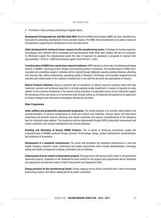 VISION 2030 SECOND MEDIUM TERM PLAN 2013 - 2017 61
THE ECONOMIC PILLAR
• Promotion of dairy products processing in Kiganjo (Nyeri).
Development of Integrated Iron and Mini Steel Mills: Numerical Machining Complex (NMC) has been identiﬁed as a
focal point for promoting development of iron and steel industry. The NMC will be transformed to be able to realize its
full potential in supporting the development of iron and steel sector.
Skills development for technical human resource for the manufacturing sector: A strategy for training engineers,
technologies and craftsmen will be developed and operationalized while skills need analysis will also be conducted.
To effectively support the manufacturing sector the ratio of engineers to population is proposed to improve from
approximately 1:6700 to 1:5000 benchmarked against South Africa’s 1:3200.
Transformation of KIRDI into a world class research institution: KIRDI will play a critical role in facilitating technology
transfer to MSMEs, improving product designs and promoting product innovations. The transformation of KIRDI into a
reputable and competitive research institution will be realized through deliberate capacity building initiatives, attracting
and retaining high calibre professionals, upgrading quality of Research, Technology and Innovation programmes and
activities and modernization of the institute’s infrastructure in line with the demands and expectations of industry.
Natural Products Initiatives: Kenya is endowed with an abundance of natural resources including plants with high
medicinal, cosmetic and nutritional value that is not fully exploited locally. Investment in creation of capacity for value
addition to the enormous biodiversity in the country will be prioritized. A sustainable source of raw material to support
the harnessing of this sub-sector on a commercial scale through setting up of botanicals and plantations by application
of modern biological and information technologies will also be prioritized.
Other Programmes
Value addition and productivity improvement programme: The overall objective is to promote value-addition and
commercialization of resource endowments by small and medium size industries, improve labour and total factor
productivity and promote resource efﬁciency and cleaner production and improve competitiveness at the enterprise
level for enhanced value-addition. The programme will be implemented through OVOP, productivity improvement and
cleaner production and research development and commercialization.
Branding and Marketing of Kenyan MSME Products: This is aimed at enhancing productivity, quality and
competitiveness of MSMEs products through provision of technology, design, product development, standardization,
and protection of innovations.
Development of a standards infrastructure: The sector will strengthen the standards infrastructure to meet the
rapidly changing consumer needs, preferences and quality requirements which include standardization, metrology,
testing and quality management including certiﬁcation and accreditation.
Enhancement of local content in Government projects: The government will improve local content in all government
sponsored projects. Guidelines on the threshold for local content for the projects and programmes will be developed
and appropriate amendments made to Public Procurement and Disposal Act 2005.
Energy provision for the manufacturing sector: Energy mapping survey will be conducted with a view of increasing
peak energy surplus, and reduce waiting period for power connection.
 