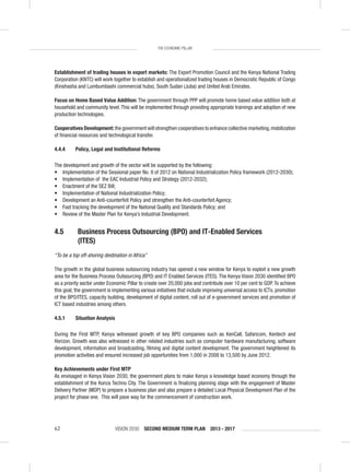 VISION 2030 SECOND MEDIUM TERM PLAN 2013 - 201762
THE ECONOMIC PILLAR
Establishment of trading houses in export markets: The Export Promotion Council and the Kenya National Trading
Corporation (KNTC) will work together to establish and operationalized trading houses in Democratic Republic of Congo
(Kinshasha and Lumbumbashi commercial hubs), South Sudan (Juba) and United Arab Emirates.
Focus on Home Based Value Addition: The government through PPP will promote home based value addition both at
household and community level. This will be implemented through providing appropriate trainings and adoption of new
production technologies.
Cooperatives Development: the government will strengthen cooperatives to enhance collective marketing,mobilization
of ﬁnancial resources and technological transfer.
4.4.4 Policy, Legal and Institutional Reforms
The development and growth of the sector will be supported by the following:
• Implementation of the Sessional paper No. 9 of 2012 on National Industrialization Policy framework (2012-2030);
• Implementation of the EAC Industrial Policy and Strategy (2012-2032);
• Enactment of the SEZ Bill;
• Implementation of National Industrialization Policy;
• Development an Anti-counterfeit Policy and strengthen the Anti-counterfeit Agency;
• Fast tracking the development of the National Quality and Standards Policy; and
• Review of the Master Plan for Kenya’s Industrial Development.
4.5 Business Process Outsourcing (BPO) and IT-Enabled Services
(ITES)
“To be a top off-shoring destination in Africa”
The growth in the global business outsourcing industry has opened a new window for Kenya to exploit a new growth
area for the Business Process Outsourcing (BPO) and IT Enabled Services (ITES). The Kenya Vision 2030 identiﬁed BPO
as a priority sector under Economic Pillar to create over 20,000 jobs and contribute over 10 per cent to GDP.To achieve
this goal, the government is implementing various initiatives that include improving universal access to ICTs, promotion
of the BPO/ITES, capacity building, development of digital content, roll out of e-government services and promotion of
ICT based industries among others.
4.5.1 Situation Analysis
During the First MTP, Kenya witnessed growth of key BPO companies such as KenCall, Safaricom, Kentech and
Horizon. Growth was also witnessed in other related industries such as computer hardware manufacturing, software
development, information and broadcasting, ﬁlming and digital content development. The government heightened its
promotion activities and ensured increased job opportunities from 1,000 in 2008 to 13,500 by June 2012.
Key Achievements under First MTP
As envisaged in Kenya Vision 2030, the government plans to make Kenya a knowledge based economy through the
establishment of the Konza Techno City. The Government is ﬁnalizing planning stage with the engagement of Master
Delivery Partner (MDP) to prepare a business plan and also prepare a detailed Local Physical Development Plan of the
project for phase one. This will pave way for the commencement of construction work.
 