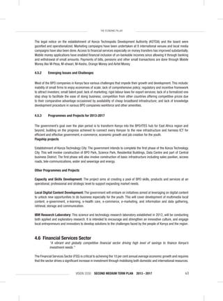 VISION 2030 SECOND MEDIUM TERM PLAN 2013 - 2017 63
THE ECONOMIC PILLAR
The legal notice on the establishment of Konza Technopolis Development Authority (KOTDA) and the board were
gazetted and operationalized. Marketing campaigns have been undertaken at 8 international venues and local media
campaigns have also been done.Access to ﬁnancial services especially on money transfers has improved substantially.
Mobile money applications have enabled ﬁnancial inclusion of un-bankable incomes since allowing it through banking
and withdrawal of small amounts. Payments of bills, pensions and other small transactions are done through Mobile
Money like M-Pesa, M-shwari, M-Kesho, Orange Money and Airtel Money.
4.5.2 Emerging Issues and Challenges
Most of the BPO companies in Kenya face various challenges that impede their growth and development. This include:
inability of small ﬁrms to enjoy economies of scale; lack of comprehensive policy; regulatory and incentive framework
to attract investors; small talent pool; lack of marketing; rigid labour laws for export services; lack of a formalized one
stop shop to facilitate the ease of doing business; competition from other countries offering competitive prices due
to their comparative advantage occasioned by availability of cheap broadband infrastructure; and lack of knowledge
development procedure in various BPO companies workforce and other amenities.
4.5.3 Programmes and Projects for 2013-2017
The government’s goal over the plan period is to transform Kenya into the BPO/ITES hub for East Africa region and
beyond, building on the progress achieved to connect every Kenyan to the new infrastructure and harness ICT for
efﬁcient and effective government, e-commerce, economic growth and job creation for the youth.
Flagship projects
Establishment of Konza Technology City: The government intends to complete the ﬁrst phase of the Konza Technology
City. This will involve construction of BPO Park, Science Park, Residential Buildings, Data Centre and part of Central
business District. The ﬁrst phase will also involve construction of basic infrastructure including sales pavilion, access
roads, tele-communications, water and sewerage and energy.
Other Programmes and Projects
Capacity and Skills Development: The project aims at creating a pool of BPO skills, products and services at an
operational, professional and strategic level to support expanding market needs.
Local Digital Content Development: The government will embark on initiatives aimed at leveraging on digital content
to unlock new opportunities to do business especially for the youth. This will cover development of multimedia local
content, e-government, e-learning, e-health care, e-commerce, e-marketing, and information and data gathering,
retrieval, storage and communication.
IBM Research Laboratory: This science and technology research laboratory established in 2012, will be conducting
both applied and exploratory research. It is intended to encourage and strengthen an innovative culture, and engage
local entrepreneurs and innovators to develop solutions to the challenges faced by the people of Kenya and the region.
4.6 Financial Services Sector
“A vibrant and globally competitive ﬁnancial sector driving high level of savings to ﬁnance Kenya’s
investment needs.”
The Financial Services Sector (FSS) is critical to achieving the 10 per cent annual average economic growth and requires
that the sector drives a signiﬁcant increase in investment through mobilising both domestic and international resources.
 