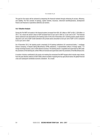 VISION 2030 SECOND MEDIUM TERM PLAN 2013 - 201764
THE ECONOMIC PILLAR
The goal for the sector will be achieved by deepening the ﬁnancial markets through enhancing its access, efﬁciency,
and stability. The FSS consists of banking, capital markets, insurance, retirement beneﬁts/pensions, development
ﬁnance and ﬁnancial co-operatives (SACCOs) sub-sectors.
4.6.1 Situation Analysis
During the First MTP, net assets in the ﬁnancial system increased from KSh. 951 billion in 2007 to KSh. 2,330 billion in
2012. As a result, the sector’s share of GDP increased from 6.6 per cent in 2007 to 7.8 per cent in 2011. The ﬁnancial
sector continues to be dominated by the banking sector.At the end of December 2012, banking sectors assets stood at
about 66.2 per cent of GDP. Credit extended to the private sector amounted to 36.8 per cent of GDP in 2012 compared
to 28.3 per cent in 2007.
As of December 2012, the banking sector comprised of 44 banking institutions (43 commercial banks, 1 mortgage
ﬁnance company), 8 Deposit Taking Microﬁnance (DTM) institutions, 5 representative ofﬁces of foreign banks, 112
foreign exchange bureaus,and 2 credit reference bureaus.The banking sector is regulated and supervised by CBK under
the provisions of the Banking Act, while DTMs are licensed and supervised under the provisions of the Microﬁnance Act.
A number of factors contributed to the sector not meeting the envisioned First MTP targets which include major shocks
from the post-election violence of 2007/2008,adverse weather impacting the key agricultural sector,the global ﬁnancial
crisis and subsequent worldwide economic slowdown. As a result:
 