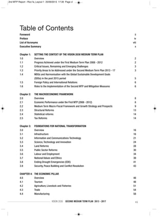 VISION 2030 SECOND MEDIUM TERM PLAN 2013 - 2017 vi
Foreword ii
Preface iv
List of Acronyms viii
Executive Summary x
Chapter 1: SETTING THE CONTEXT OF THE VISION 2030 MEDIUM TERM PLAN
1.0 Overview 2
1.1 Progress Achieved under the First Medium Term Plan 2008 - 2012 2
1.2 Critical Issues, Remaining and Emerging Challenges 3
1.3 Priority Areas to be Addressed under the Second Medium Term Plan 2013 - 17 3
1.4 MDGs and Harmonisation with the Global Sustainable Development Goals
(SDGs) in the post 2015 period 5
1.5 Foreign Policy and International Relations 6
1.6 Risks to the Implementation of the Second MTP and Mitigation Measures 6
Chapter 2: THE MACROECONOMIC FRAMEWORK
2.0 Overview 8
2.1 Economic Performance under the First MTP (2008 - 2012) 8
2.2 Medium Term Macro-Fiscal Framework and Growth Strategy and Prospects 9
2.3 Structural Reforms 13
2.4 Statistical reforms 14
2.5 Tax Reforms 14
Chapter 3: FOUNDATIONS FOR NATIONAL TRANSFORMATION
3.0 Overview 16
3.1 Infrastructure 16
3.2 Information and Communications Technology 21
3.3 Science, Technology and Innovation 24
3.4 Land Reforms 28
3.5 Public Sector Reforms 30
3.6 Labour and Employment 34
3.7 National Values and Ethics 39
3.8 Ending Drought Emergencies (EDE) 41
3.9 Security, Peace Building and Conflict Resolution 43
CHAPTER 4: THE ECONOMIC PILLAR
4.0 Overview 48
4.1 Tourism 48
4.2 Agriculture, Livestock and Fisheries 51
4.3 Trade 54
4.4 Manufacturing 58
Table of Contents
2nd MTP Report - Rizz fa_Layout 1 25/09/2013 17:39 Page vi
 