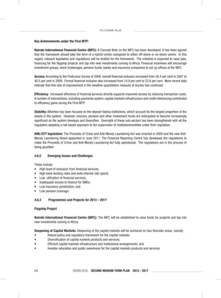 VISION 2030 SECOND MEDIUM TERM PLAN 2013 - 201766
THE ECONOMIC PILLAR
Key Achievements under the First MTP:
Nairobi International Financial Centre (NIFC): A Concept Note on the NIFC has been developed. It has been agreed
that the framework should take the form of a hybrid centre compared to either off-shore or on-shore centre. In this
regard, relevant legislation and regulations will be drafted for the framework. The initiative is expected to raise jobs,
ﬁnancing for the ﬂagship projects and tap into new investments coming to Africa. Financial incentives will encourage
investment groups, stock brokerages, pension funds, banks and insurance companies to set up ofﬁces at the NIFC.
Access: According to the FinAccess Survey of 2009, overall ﬁnancial inclusion increased from 26.4 per cent in 2007 to
40.5 per cent in 2009. Formal ﬁnancial inclusion also increased from 18.9 per cent to 22.6 per cent. More recent data
indicate that this rate of improvement in the headline quantitative measure of access has continued.
Efﬁciency: Increased efﬁciency of ﬁnancial services directly supports improved access by reducing transaction costs.
A number of interventions, including payments system, capital markets infrastructure and credit referencing contributed
to efﬁciency gains during the First MTP.
Stability: Attention has been focused on the deposit-taking institutions, which account for the largest proportion of the
assets in the system. However, insurers, pension and other investment funds are anticipated to become increasingly
signiﬁcant as the system develops and diversiﬁes. Oversight of these sub-sectors has been strengthened with all the
regulators adopting a risk based approach to the supervision of institutions/entities under their regulation.
AML/CFT legislation: The Proceeds of Crime and Anti-Money Laundering Act was enacted in 2009 and the new Anti-
Money Laundering Board appointed in June 2011. The Financial Reporting Centre has developed the regulations to
make the Proceeds of Crime and Anti-Money Laundering Act fully operational. The regulations are in the process of
being gazetted.
4.6.2 Emerging Issues and Challenges
These include:
• High level of exclusion from ﬁnancial services;
• High bank lending rates and wide interest rate spend;
• Low utilization of ﬁnancial services;
• Inadequate access to ﬁnance for SMEs;
• Low insurance penetration; and
• Low pension coverage.
4.6.3 Programmes and Projects for 2013 – 2017
Flagship Project
Nairobi International Financial Centre (NIFC): The NIFC will be established to raise funds for projects and tap into
new investments coming to Africa.
Deepening of Capital Markets: Deepening of the capital markets will be anchored on four thematic areas, namely:
• Robust policy and regulatory framework for the capital markets;
• Diversiﬁcation of capital markets products and services;
• Efﬁcient capital markets infrastructure and institutional arrangements; and
• Investor education and public awareness for the capital markets products and services.
 