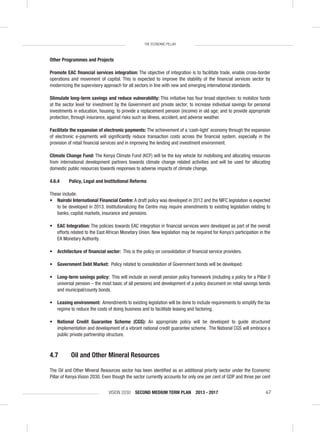VISION 2030 SECOND MEDIUM TERM PLAN 2013 - 2017 67
THE ECONOMIC PILLAR
Other Programmes and Projects
Promote EAC ﬁnancial services integration: The objective of integration is to facilitate trade, enable cross-border
operations and movement of capital. This is expected to improve the stability of the ﬁnancial services sector by
modernizing the supervisory approach for all sectors in line with new and emerging international standards.
Stimulate long-term savings and reduce vulnerability: This initiative has four broad objectives: to mobilize funds
at the sector level for investment by the Government and private sector; to increase individual savings for personal
investments in education, housing; to provide a replacement pension (income) in old age; and to provide appropriate
protection, through insurance, against risks such as illness, accident, and adverse weather.
Facilitate the expansion of electronic payments: The achievement of a ‘cash-light’ economy through the expansion
of electronic e-payments will signiﬁcantly reduce transaction costs across the ﬁnancial system, especially in the
provision of retail ﬁnancial services and in improving the lending and investment environment.
Climate Change Fund: The Kenya Climate Fund (KCF) will be the key vehicle for mobilising and allocating resources
from international development partners towards climate change related activities and will be used for allocating
domestic public resources towards responses to adverse impacts of climate change.
4.6.4 Policy, Legal and Institutional Reforms
These include:
• Nairobi International Financial Centre: A draft policy was developed in 2012 and the NIFC legislation is expected
to be developed in 2013. Institutionalizing the Centre may require amendments to existing legislation relating to
banks, capital markets, insurance and pensions.
• EAC Integration: The policies towards EAC integration in ﬁnancial services were developed as part of the overall
efforts related to the East African Monetary Union. New legislation may be required for Kenya’s participation in the
EA Monetary Authority.
• Architecture of ﬁnancial sector: This is the policy on consolidation of ﬁnancial service providers.
• Government Debt Market: Policy related to consolidation of Government bonds will be developed.
• Long-term savings policy: This will include an overall pension policy framework (including a policy for a Pillar 0
universal pension – the most basic of all pensions) and development of a policy document on retail savings bonds
and municipal/county bonds.
• Leasing environment: Amendments to existing legislation will be done to include requirements to simplify the tax
regime to reduce the costs of doing business and to facilitate leasing and factoring.
• National Credit Guarantee Scheme (CGS): An appropriate policy will be developed to guide structured
implementation and development of a vibrant national credit guarantee scheme. The National CGS will embrace a
public private partnership structure.
4.7 Oil and Other Mineral Resources
The Oil and Other Mineral Resources sector has been identiﬁed as an additional priority sector under the Economic
Pillar of Kenya Vision 2030. Even though the sector currently accounts for only one per cent of GDP and three per cent
 