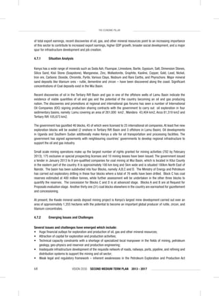 VISION 2030 SECOND MEDIUM TERM PLAN 2013 - 201768
THE ECONOMIC PILLAR
of total export earnings, recent discoveries of oil, gas, and other mineral resources point to an increasing importance
of this sector to contribute to increased export earnings, higher GDP growth, broader social development, and a major
spur for infrastructure development and job creation.
4.7.1 Situation Analysis
Kenya has a wide range of minerals such as Soda Ash, Fluorspar, Limestone, Barite, Gypsium, Salt, Dimension Stones,
Silica Sand, Kisii Stone (Soapstone), Manganese, Zinc, Wollastonite, Graphite, Kaoline, Copper, Gold, Lead, Nickel,
Iron ore, Carbonic Dioxide, Chromite, Pyrite, Various Clays, Niobium and Rare Earths, and Phyrochore. Major mineral
sand deposits like titanium ores - rutile, ilementine and zircon – have been discovered along the coast. Signiﬁcant
concentrations of Coal deposits exist in the Mui Basin.
Recent discoveries of oil in the Tertiary Rift Basin and gas in one of the offshore wells of Lamu Basin indicate the
existence of viable quantities of oil and gas and the potential of the country becoming an oil and gas producing
nation. The discoveries and promotions at regional and international gas forums has seen a number of International
Oil Companies (IOC) signing production sharing contracts with the government to carry out oil exploration in four
sedimentary basins, namely: Lamu covering an area of 261,000 km2 , Mandera 43,404 km2, Anza 81,319 km2 and
Tertiary Rift 105,673 km2.
The government has gazetted 46 blocks, 45 of which were licensed to 25 international oil companies. At least ﬁve new
exploration blocks will be availed (2 onshore in Tertiary Rift Basin and 3 offshore in Lamu Basin). Oil developments
in Uganda and Southern Sudan additionally make Kenya a site for oil transportation and processing facilities. The
government has signed agreements with neighbouring countries’ governments to develop regional infrastructure to
support the oil and gas industry.
Small scale mining operations make up the largest number of rights granted for mining activities (782 by February
2013); 175 exclusive or special prospecting licenses and 10 mining leases have been issued. The government issued
a tender in January 2013 to 9 pre-qualiﬁed companies for coal mining at Mui Basin, which is located in Kitui County
in the eastern part of the country. It is approximately 100 km long and 5km wide and is situated 180km North East of
Nairobi. The basin has been subdivided into four Blocks, namely: A,B,C and D. The Ministry of Energy and Petroleum
has carried out exploratory drilling in these four blocks where a total of 76 wells have been drilled. Block C has coal
reserves estimated at 400 million tonnes, while further assessment will be undertaken in the other three blocks to
quantify the reserves. The concession for Blocks C and D is at advanced stage. Blocks A and B are at Request for
Proposals evaluation stage. Another thirty one (31) coal blocks elsewhere in the country are earmarked for gazettement
and concessioning.
At present, the Kwale mineral sands deposit mining project is Kenya’s largest mine development carried out over an
area of approximately 1,355 hectares with the potential to become an important global producer of rutile, zircon, and
titanium concentrates.
4.7.2 Emerging Issues and Challenges
Several issues and challenges have emerged which include:
• Huge ﬁnancial outlays for exploration and production of oil, gas and other mineral resources;
• Attraction of capital for exploration and production activities;
• Technical capacity constraints with a shortage of specialized local manpower in the ﬁelds of mining, petroleum
geology, geo-physics and reservoir and production engineering;
• Inadequate infrastructure development of the requisite network of roads, railways, ports, pipeline, and reﬁning and
distribution systems to support the mining and oil sector;
• Weak legal and regulatory framework – inherent weaknesses in the Petroleum Exploration and Production Act
 