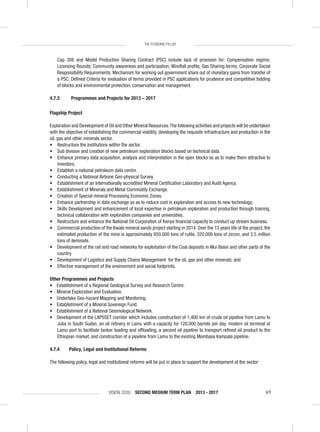 VISION 2030 SECOND MEDIUM TERM PLAN 2013 - 2017 69
THE ECONOMIC PILLAR
Cap 308 and Model Production Sharing Contract (PSC) include lack of provision for: Compensation regime;
Licensing Rounds; Community awareness and participation; Windfall proﬁts; Gas Sharing terms; Corporate Social
Responsibility Requirements; Mechanism for working out government share out of monetary gains from transfer of
a PSC; Deﬁned Criteria for evaluation of terms provided in PSC applications for prudence and competitive bidding
of blocks and environmental protection, conservation and management.
4.7.3 Programmes and Projects for 2013 – 2017
Flagship Project
Exploration and Development of Oil and Other Mineral Resources:The following activities and projects will be undertaken
with the objective of establishing the commercial viability, developing the requisite infrastructure and production in the
oil, gas and other minerals sector.
• Restructure the institutions within the sector.
• Sub division and creation of new petroleum exploration blocks based on technical data.
• Enhance primary data acquisition, analysis and interpretation in the open blocks so as to make them attractive to
investors.
• Establish a national petroleum data centre.
• Conducting a National Airbone Geo-physical Survey.
• Establishment of an Internationally accredited Mineral Certiﬁcation Laboratory and Audit Agency.
• Establishment of Minerals and Metal Commodity Exchange.
• Creation of Special mineral Processing Economic Zones.
• Enhance partnership in data exchange so as to reduce cost in exploration and access to new technology;
• Skills Development and enhancement of local expertise in petroleum exploration and production through training,
technical collaboration with exploration companies and universities.
• Restructure and enhance the National Oil Corporation of Kenya ﬁnancial capacity to conduct up stream business.
• Commercial production of the Kwale mineral sands project starting in 2014. Over the 13 years life of the project, the
estimated production of the mine is approximately 850,000 tons of rutile, 320,000 tons of zircon, and 3.5 million
tons of ileminate.
• Development of the rail and road networks for exploitation of the Coal deposits in Mui Basin and other parts of the
country.
• Development of Logistics and Supply Chains Management for the oil, gas and other minerals; and
• Effective management of the environment and social footprints.
Other Programmes and Projects
• Establishment of a Regional Geological Survey and Research Centre.
• Mineral Exploration and Evaluation.
• Undertake Geo-hazard Mapping and Monitoring.
• Establishment of a Mineral Sovereign Fund.
• Establishment of a National Seismological Network.
• Development of the LAPSSET corridor which includes construction of 1,400 km of crude oil pipeline from Lamu to
Juba in South Sudan, an oil reﬁnery in Lamu with a capacity for 120,000 barrels per day, modern oil terminal at
Lamu port to facilitate tanker loading and ofﬂoading, a second oil pipeline to transport reﬁned oil product to the
Ethiopian market, and construction of a pipeline from Lamu to the existing Mombasa Kampala pipeline.
4.7.4 Policy, Legal and Institutional Reforms
The following policy, legal and institutional reforms will be put in place to support the development of the sector:
 