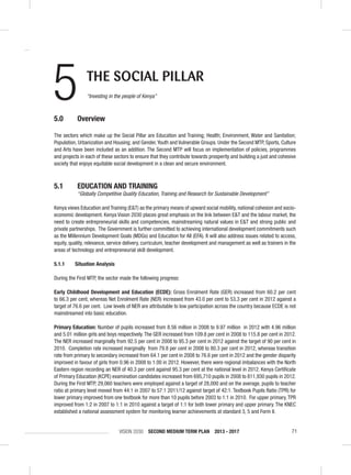 VISION 2030 SECOND MEDIUM TERM PLAN 2013 - 2017 71
5.0 Overview
The sectors which make up the Social Pillar are Education and Training; Health; Environment, Water and Sanitation;
Population, Urbanization and Housing; and Gender,Youth and Vulnerable Groups. Under the Second MTP, Sports, Culture
and Arts have been included as an addition. The Second MTP will focus on implementation of policies, programmes
and projects in each of these sectors to ensure that they contribute towards prosperity and building a just and cohesive
society that enjoys equitable social development in a clean and secure environment.
5.1 EDUCATION AND TRAINING
“Globally Competitive Quality Education, Training and Research for Sustainable Development”
Kenya views Education and Training (E&T) as the primary means of upward social mobility, national cohesion and socio-
economic development. Kenya Vision 2030 places great emphasis on the link between E&T and the labour market, the
need to create entrepreneurial skills and competencies, mainstreaming natural values in E&T and strong public and
private partnerships. The Government is further committed to achieving international development commitments such
as the Millennium Development Goals (MDGs) and Education for All (EFA). It will also address issues related to access,
equity, quality, relevance, service delivery, curriculum, teacher development and management as well as trainers in the
areas of technology and entrepreneurial skill development.
5.1.1 Situation Analysis
During the First MTP, the sector made the following progress:
Early Childhood Development and Education (ECDE): Gross Enrolment Rate (GER) increased from 60.2 per cent
to 66.3 per cent, whereas Net Enrolment Rate (NER) increased from 43.0 per cent to 53.3 per cent in 2012 against a
target of 76.6 per cent. Low levels of NER are attributable to low participation across the country because ECDE is not
mainstreamed into basic education.
Primary Education: Number of pupils increased from 8.56 million in 2008 to 9.97 million in 2012 with 4.96 million
and 5.01 million girls and boys respectively.The GER increased from 109.8 per cent in 2008 to 115.8 per cent in 2012.
The NER increased marginally from 92.5 per cent in 2008 to 95.3 per cent in 2012 against the target of 90 per cent in
2010. Completion rate increased marginally from 79.8 per cent in 2008 to 80.3 per cent in 2012, whereas transition
rate from primary to secondary increased from 64.1 per cent in 2008 to 76.6 per cent in 2012 and the gender disparity
improved in favour of girls from 0.96 in 2008 to 1.00 in 2012. However, there were regional imbalances with the North
Eastern region recording an NER of 40.3 per cent against 95.3 per cent at the national level in 2012. Kenya Certiﬁcate
of Primary Education (KCPE) examination candidates increased from 695,710 pupils in 2008 to 811,930 pupils in 2012.
During the First MTP, 29,060 teachers were employed against a target of 28,000 and on the average, pupils to teacher
ratio at primary level moved from 44:1 in 2007 to 57:1 2011/12 against target of 42:1. Textbook Pupils Ratio (TPR) for
lower primary improved from one textbook for more than 10 pupils before 2003 to 1:1 in 2010. For upper primary,TPR
improved from 1:2 in 2007 to 1:1 in 2010 against a target of 1:1 for both lower primary and upper primary. The KNEC
established a national assessment system for monitoring learner achievements at standard 3, 5 and Form II.
5 THE SOCIAL PILLAR
“Investing in the people of Kenya”
 