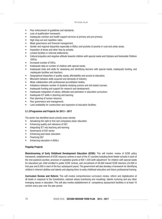 VISION 2030 SECOND MEDIUM TERM PLAN 2013 - 201774
THE SOCIAL PILLAR
• Poor enforcement of guidelines and standards;
• Lack of qualiﬁcation framework;
• Inadequate nutrition and health support services at primary and pre-primary;
• High drop-out and repetition rates;
• Weak governance and ﬁnancial management;
• Gender and regional disparities especially in ASALs and pockets of poverty in rural and urban areas;
• Imposition of levies and other fees by schools;
• Limited facilities in informal settlements;
• Cultural prejudice and negative attitude towards children with special needs and Orphans and Vulnerable Children
(OVCs);
• Increased number of OVCs;
• Inadequate data on number of children with special needs;
• Inadequate tools and skills for assessing and identifying learners with special needs, inadequate funding, and
inadequate facilities and teachers;
• Geographical disparities in quality, equity, affordability and access to education;
• Mismatch between skills acquired and demands of industry;
• Weak collaboration with professional accreditation bodies;
• Imbalance between number of students studying science and arts based courses;
• Inadequate funding and support for research and development;
• Inadequate integration of values, attitudes and patriotism in education curriculum;
• Inadequate ICT skills in teaching and learning;
• Poor planning of human resource;
• Poor governance and management;
• Land availability for construction and expansion of education facilities;
5.1.3Programme and Projects for 2013 – 2017
The sector has identiﬁed seven priority areas namely:
• Actualizing the right to free and compulsory basic education
• Enhancing quality and relevance of E&T
• Integrating ICT into teaching and learning.
• Governance of E&T sector
• Enhancing post-basic education
• Financing E&T
• Enhancing education in ASALs
Flagship Projects
Mainstreaming of Early Childhood Development Education (ECDE): This will involve: review of ECDE policy
framework; establishment of ECDE resource centres in each of the 47 counties including three feeder schools in each of
the nine pastoral counties; provision of capitation grants at KSh 1,020 (with adjustment for children with special needs
for education) per child enrolled in public ECDE centres; and recruitment of 48,000 trained ECDE teachers (24,000 in
ﬁrst year and 6,000 in each of the four subsequent years).The government will also develop a framework for identifying
children’s inherent abilities and talents and aligning them to early childhood education and future professional training.
Curriculum Review and Reform: This will involve comprehensive curriculum review, reform and digitalization at
all levels in response to the Constitution, national values (mentoring and moulding), talents nurturing and any other
emerging issues in education. This will also involve establishment of competency assessment facilities in at least 10
centres every year over the plan period.
 