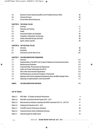 vii VISION 2030 SECOND MEDIUM TERM PLAN 2013 - 2017
LIST OF TABLES
Table 2.1: MTP 2008 - 12 Targets and Actual Performance 9
Table 2.2: Real GDP and Sectoral Growth Targets 2012 - 2017 10
Table 2.3: Macroeconomic indicators underlying the MTEF framework 2011/12 - 2017/18 11
Table 2.4: Employment Projections 2013 - 2017 13
Table 4.1: First MTP Tourism Performance Indicators 48
Table 4.2 Financial Services Sector Institutional Overview 79
Table 5.1 Selected targets for Health Sector 79
4.5 Business Process Outsourcing (BPO), and IT-Enabled Services (ITES) 62
4.6 Financial Services 63
4.7 Oil and Other Mineral Resources 67
CHAPTER 5: THE SOCIAL PILLAR
5.0 Overview 71
5.1 Education and Training 71
5.2 Health 77
5.3 Environment Water and Sanitation 82
5.4 Population, Urbanisation and Housing 86
5.5 Gender, Vulnerable Groups and Youth 88
5.6 Sports, Culture and Arts 94
CHAPTER 6: THE POLITICAL PILLAR
6.0 Overview 98
6.1 Devolution 98
6.2 Governance and the Rule of Law 101
CHAPTER 7: THE IMPLEMENTATION FRAMEWORK
7.0 Overview 112
7.1 Implementation of the MTP in the Context of National and County Governments 112
7.2 Monitoring and Evaluation 113
7.3 A Revised Public Procurement and Disposal Act 113
7.4 Public and Private Partnerships Act (2013) 113
7.5 Role of Non Governmental Organisations 114
7.6 Aid Effectiveness and General Principles of Partnership 114
7.7 Alignment with County Integrated Development Plans and MDA Strategic Plans 115
7.8 Reporting on Implementation of the Second MTP 115
ANNEX: THE IMPLEMENTATION MATRICES 116
2nd MTP Report - Rizz fa_Layout 1 25/09/2013 17:39 Page vii
 