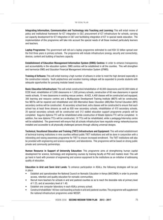 VISION 2030 SECOND MEDIUM TERM PLAN 2013 - 2017 75
THE SOCIAL PILLAR
Integrating Information, Communication and Technology into Teaching and Learning: This will entail review of
policy and institutional framework for ICT integration in E&T, procurement of ICT infrastructure for schools, carrying
out capacity development for ICT Integration in E&T and facilitating integration of ICT in special needs education. The
implementation of this programme will take into account the special needs of all those involved particularly learners
and teachers.
Laptop Programme: The government will roll-out a laptop programme estimated to cost KSh 53 billion spread over
the ﬁrst three years in primary schools. The programme will include infrastructure (energy, security and connectivity),
devices, content and building of teachers capacity.
Establishment of Education Management Information System (EMIS) Centres: In order to enhance transparency
and accountability in the education system, EMIS centres will be established in all the counties. This will strengthen
and harmonize EMIS and Education Financial Management Information System (EFMIS).
Training of Artisans: This will entail training a high number of artisans in-order to meet the high demand especially in
the construction industry. Youth polytechnics and vocation training colleges will be expanded to provide students with
adequate opportunities for pursuing modular based courses.
Basic Education Infrastructure: This will entail construction/rehabilitation of 46,000 classrooms and 92,000 toilets at
ECDE level, rehabilitation of 3,000 classrooms in 1,500 primary schools, construction of 60 new classrooms in special
needs schools, 10 new classrooms in existing rescue centers. At ACE, 4,400 classes will be constructed and equipped,
300 learning and resource centres and a Multipurpose Development Training Institute (MDTI) will be constructed,
ﬁve MDTIs will be repaired and rehabilitated and 300 Alternative Basic Education (ABE)/Non Formal Education (NFE)
secondary centres will be constructed. At secondary school level, extra classes will be constructed to ensure that each
school has at least three streams as well as 600 new secondary schools, rehabilitation of 470 secondary schools,
20 special secondary schools will be constructed and 312 stalled education support programme projects will be
completed. Kagumo diploma TTC will be rehabilitated while construction of Kibabii diploma TTC will be completed. In
addition, ﬁve new diploma TTCs will be constructed, 18 TTCs will be rehabilitated, while a pedagogy/internship centre
will be established. The government will ensure that all schools infrastructure have requisite energy networks/sources
installed and accessible to all physically challenged persons through utilizing universal designs.
Technical, Vocational Education and Training (TVET) Infrastructure and Equipment: This will entail establishment
of technical training institutions in nine counties without public TVET institutions and will be done in conjunction with a
rebranding and raising awareness programme for TVET to ensure increased enrollment. The TVET institutions will also
be provided with engineering and science equipment, and laboratories. This programme will be based on strong public
private and community partnerships.
Human Resource in Support of University Education: This programme aims at strengthening human capital
development for science, technology and engineering courses by training faculty at PhD and masters level. This will
go hand in hand with provision of engineering and science equipment to the institutions as an initiative of addressing
quality of education.
Education in Arid and Semi Arid Lands: To enhance participation in ASALs, the following strategies will be put
in place:
• Establish and operationalise the National Council on Nomadic Education in Kenya (NACONEK) in order to promote
access, retention and quality education for nomadic communities;
• Recruit more teachers for schools in arid and pastoral counties so as to reach the desirable ratio at primary level
of 1:25, and at secondary level of 1:40;
• Establish one computer laboratory in each ASALs primary school;
• Construct/rehabilitate 140 low-cost boarding schools in arid and pastoral counties.The programme will supplement
the national infrastructure programme under NESSP;
 