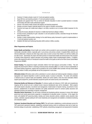 VISION 2030 SECOND MEDIUM TERM PLAN 2013 - 201776
THE SOCIAL PILLAR
• Construct 15 feeder schools in each of 14 arid and pastoral counties;
• Equip 600 low-cost boarding schools in 14 arid and pastoral counties;
• Designate and upgrade three TTCs as centres for Nomadic Education in order to provide teachers in nomadic
communities with tailor-made professional support;
• Improve 100 existing mobile schools with logistics and teaching equipment;
• Develop curriculum support materials tailored to the needs of nomadic communities;
• Construct and equip one middle-level college in six ASALs counties so as to increase skilled manpower for the
region;
• Increase the bursary allocation for learners in middle-level technical colleges in ASALs;
• Increase bursary scholarship for girls’ education in arid and pastoral counties, channeled through the Northern
Kenya Education Trust;
• Develop a costed implementation strategy for the adult literacy policy framework to guide its implementation in
14 arid and pastoral counties; and
• Establish 500 Adult and Continuing Education (ACE) centres in ASALs counties.
Other Programmes and Projects:
School Health and Nutrition: School health and nutrition will be provided to socio-economically disadvantaged and
nutritionally vulnerable children, especially girls in pre-primary and primary schools in targeted ASALs districts and
informal settlements in Nairobi and other large urban areas in-order to ensure that children are well fed, healthy and
are able to learn. Speciﬁcally, the project will entail provision of school based health and enhancement of the provision
of sanitary towel programme, hygiene education and providing midday meals to disadvantaged children. In addition,
school milk programme will be re-introduced to boost the health of the pupils as well as the Home Grown School Meals
Programmes (HGSMP).
School Feeding: The programme targets vulnerable children from food insecure communities in ASALs. This will
support the Government’s efforts in achieving universal primary education (MDG 2). In order to ensure sustainability of
the School Feeding Programme, support will be provided to the current HGSMP, which provides mid-day school based
meals to children in ASALs and gradually roll-out this programme in arid areas.
Afﬁrmative Action: Afﬁrmative action will be undertaken to correct cultural and historical gender imbalance, physical
segregation and regional disparities in-order to promote equity in access to education. The sector will undertake
a national survey on special needs and disabilities, identify and nurture talents, revive the most vulnerable children
support grant programme, provide laboratory equipment grants and award bursary and scholarships.
Enhancing Quality and Relevance of Education: To enhance quality and relevance of E&T, skills and competencies
mapping will be carried out and a national human resource development plan will be developed. Other projects
will include teacher education, recruitment and management, modernization of teacher training, recruitment of more
teachers, establishment of education standards and quality assessment council to oversee quality assurance and
standards functions and automation of teacher management.
Education Sector Governance: This will involve reviewing and developing policies necessary to ensure that national
government and county governments cooperate in management of education sector in harmony. In this regard, the
sector will establish E&T governing bodies, develop and review education policies, establish county education data
centres, undertake capacity building for E&T sector leadership and management and establish a ministerial monitoring
and evaluation system.
Technical, Vocational Education and Training (TVET): This will involve: establishing a central admission service for
TVET government sponsored students; establishing vocational training centre at constituency level and at least one
technical college at county level; establishing a TVET authority; streamlining management and assessment of industrial
 