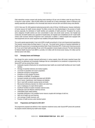 VISION 2030 SECOND MEDIUM TERM PLAN 2013 - 201778
THE SOCIAL PILLAR
Child malnutrition remains rampant with stunting levels standing at 30 per cent of children under the age of ﬁve due
to long-term under-nutrition. About 40,000 children die annually due to being underweight, vitamin A deﬁciency and
wasting especially with populations in the chronically food-insecure arid and semi-arid districts being most affected.
In 2012,there was 105,369 registered medical personnel with a ratio of 259 per 100,000 persons.However,distribution
of human resource for health remains skewed. The ASALs remain the most disadvantaged in the provision of health
services especially, the distribution of health facilities and availability of health personnel. Throughout the country,
some categories of health workers are more concentrated in urban and private sector services. One hospital was
constructed, 48 health facilities were upgraded to hospital status, 92 hospitals were rehabilitated and 201 model health
centres under Economic Stimulus Programme were constructed. In addition, 5 referral hospital were equipped with
renal equipments and one cancer equipment was installed at Kenyatta National Hospital.
The country spends approximately 5.4 per cent of GDP on health accounting for 4.6 per cent of government expenditures.
This however remains below the Abuja target of 15 per cent. The private sector remains an important stakeholder for
health and the government is increasingly promoting Public Private Partnership (PPP). Private sector ﬁnancing accounts
for 37 per cent of total health spending. 80 per cent of the population remains largely uninsured. The total membership
for National Health Insurance Fund (NHIF) is currently 3.33 million with the formal sector having 2.45 million and the
informal sector 0.88 million.
5.2.2 Emerging Issues and Challenges
Even though the sector recorded improved performance in various aspects, there still remain important issues that
will need to be addressed and foreseeable challenges that are contemplated to be considered in programming in the
Second MTP and key among these include:
• Inadequate requisite infrastructure for comprehensive basic health care (model health facilities) and level 4 health
facilities;
• Shortage of essential medicines and medical supplies;
• Low doctor to population and nurse to population;
• Inadequate emergency transportation;
• Emergence of drug resistant TB strains;
• Prevalence of HIV/AIDS, TB and Malaria;
• Increased morbidity and mortality associated with HIV/AIDS;
• Rise of cancer; hypertension, heart diseases and diabetes;
• Rise in road trafﬁc accidents causing injuries and death;
• Micronutrient deﬁciency disorders for children and under-ﬁves;
• Lack or inadequacy of a rapid referral system;
• Insufﬁcient facilities to handle immediate maternal cases;
• Inadequate rapid and effective maternity services;
• Understaffed public health facilities;
• Inequitable distribution of the available human resource coupled with shortages of skill mix;
• High cost of health care and ﬁnancing;
• Low coverage of health insurance; and
• Provision of health services under devolved system
5.2.3 Programmes and Projects for 2013-2017
The programmes proposed and deﬁned in their respective investment areas under Second MTP period will accelerate
the progress towards attaining key health sector targets.
 