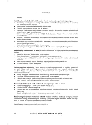VISION 2030 SECOND MEDIUM TERM PLAN 2013 - 201780
THE SOCIAL PILLAR
hospitals;
Health Care Subsidies for Social Health Protection: This will be achieved through the following strategies:
• Consolidating, expanding (new and existing) and coordinating social health subsidy mechanism for the poor with a
view of achieving universal coverage;
• Provision of free maternity services in all public health facilities;
• Expanding coverage of health beneﬁts to all the indigents;
• Establishing a national social health insurance mechanism that caters for employees, employers and the informal
sector with a view to gain universal coverage;
• Reforming National Hospital Insurance Fund (NHIF) to effectively act as a vehicle to implement the National Health
Insurance Scheme;
• Designing a harmonized and progressive resource mobilization strategies targeting all sources of funds, both
domestic and international;
• Strengthening programming of external funding of health through improved harmonization and alignment to sector
priorities and improved reporting;
• Ensuring efﬁcient allocation and utilization of resources; and
• Progressively eliminating payment at the point of use of health services, especially by the marginalized.
Re-engineering Human Resource for Health: To realize achievements in this project, the following strategies will be
pursued:
• Training and career paths development for human resources;
• Review and application of evidence based health work force norms and standards;
• Improving management of the existing health work force by putting in place attraction, retention and motivational
mechanism;
• Putting in place systems to measure performance and competence of health work force; and
• Facilitation of national capacity development.
Health Products and Technologies: Policies, guidelines and legal frameworks to guide the process of procurement
and quality of drugs at both tiers of the governments will be institutionalized to ensure availability and rational drugs
use. During the plan period, the sector will employ different strategies to ensure quality drugs and commodities for
service delivery and include:
• Deﬁning and applying an evidenced based essential package of health products and technologies;
• Establishing rational appraisal mechanism for health product and technologies;
• Promoting local production, research and innovation of essential health products and technologies; and
• Ensure availability of affordable, good quality health products and technologies.
Establish E-Health Hubs in 58 Health Facilities: The following strategies will be put in place:
• Establish and equipping 50 e-health hubs in selected areas by 2017;
• Establish 8 national e-health hubs by 2014;
• Establish a web portal (including inventory of personnel/specialists and master rota) and develop software module
by 2017; and
• Capacity building for health workers in client exchange parameters for e-referral.
Mainstreaming Research and Development in Health: The sector will achieve this through developing a research
communication strategy, and establishing and maintaining a policymaker–targeted website that provides “one-stop-
shop” for optimally packaged high quality and high relevance reviews.
Health Tourism: The speciﬁc strategies to achieve this will be:
 
