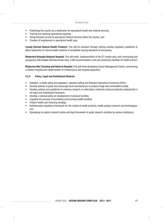 VISION 2030 SECOND MEDIUM TERM PLAN 2013 - 2017 81
THE SOCIAL PILLAR
• Positioning the country as a destination for specialized health and medical services;
• Training and retaining specialized expertise;
• Giving Kenyans access to specialized medical services within the country; and
• Creation of employment in specialized health care.
Locally Derived Natural Health Products: This will be achieved through reﬁning existing regulatory guidelines to
allow registration of natural health products of acceptable varying standards of processing.
Modernize Kenyatta National Hospital: This will entail implementation of the ICT master plan, and constructing and
equipping a fully ﬂedged 300 bed private wing, 2,000 accommodation units and conference facilities for health tourism.
Modernize Moi Teaching and Referral Hospital: This will entail developing Cancer Management Centre, constructing
a children hospital and modernization of infrastructure and hospital equipment.
5.2.4 Policy, Legal and Institutional Reforms
• Establish a health policy and legislation, standard setting and Standard Operating Procedures (SOPs);
• Develop policies to guide and encourage local manufacturers to produce drugs and commodities locally;
• Develop policies and guidelines to embrace research on alternative medicines (natural products) underpinned in
the legal and institutional framework;
• Develop a national policy on development of physical facilities;
• Legislate the process of accrediting and licensing health facilities;
• Finalize health care ﬁnancing strategy;
• Institutionalize regulatory framework for the control of health products, health product research and technologies;
and
• Developing an explicit research policy and legal framework to guide research activities by various institutions.
 