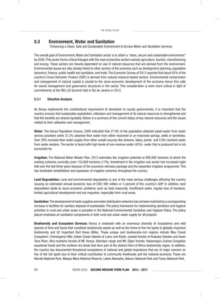 VISION 2030 SECOND MEDIUM TERM PLAN 2013 - 201782
THE SOCIAL PILLAR
5.3 Environment, Water and Sanitation
“Enhancing a Clean, Safe and Sustainable Environment to Access Water and Sanitation Services
The overall goal of Environment,Water and Sanitation sector is to attain a “clean, secure and sustainable environment”
by 2030.This sector forms critical linkages with the main productive sectors namely agriculture,tourism,manufacturing
and energy. These sectors are heavily dependent on use of natural resources that are derived from the environment.
Environmental issues are also closely linked to other sectors of the economy such as development planning, population
dynamics, ﬁnance, public health and sanitation, and trade.The Economic Survey of 2013 reported that about 42% of the
country’s Gross Domestic Product (GDP) is derived from natural resource-based sectors. Environmental conservation
and management of natural capital is pivotal to the socio-economic development of the economy hence this calls
for sound management and governance structures in the sector. This consideration is even more critical in light of
commitments at the RIO+20 Summit held in Rio de Janeiro in 2012.
5.3.1 Situation Analysis
As Kenya implements the constitutional requirement of devolution to county governments, it is important that the
country ensures that sustainable exploitation, utilisation and management of its natural resources is strengthened and
that the beneﬁts are shared equitably. Below is a summary of the current status of key natural resources and the issues
related to their utilisation and management.
Water: The Kenya Population Census, 2009 indicated that 27.9% of the population obtained piped water from water
service providers while 37.2% obtained their water from either improved or un-improved springs, wells or boreholes.
Over 29% received their water supply from other unsafe sources like streams, lakes, ponds and 5.9% received water
from water vendors.The sector is faced with high levels of non-revenue water (45%)- water that is produced but is not
accounted for.
Irrigation: The National Water Master Plan, 2013 estimates the irrigation potential at 890,000 hectares of which the
existing schemes currently cover 153,800 hectares (17%). Investment in the irrigation sub sector has increased eight
fold over the last three years because of the economic stimulus package and the expanded irrigation programme. This
has facilitated rehabilitation and expansion of irrigation schemes throughout the country.
Land Degradation: Land and environmental degradation is one of the most serious challenges affecting the country
causing an estimated annual economic loss of USD 390 million or 3 percent of the country’s GDP. In addition, land
degradation leads to socio-economic problems such as food insecurity, insufﬁcient water, regular loss of livestock,
limited agricultural development and out-migration, especially from rural areas.
Sanitation:Thedevelopmentofwatersuppliesandwaterdistributionnetworkshasnotbeenmatchedbyacorresponding
increase in facilities for sanitary disposal of wastewater.The policy framework for implementing sanitation and hygiene
activities in rural and urban areas is provided in the National Environmental Sanitation and Hygiene Policy. The policy
places emphasis on sanitation components in both rural and urban water supply for all projects.
Biodiversity and Ecosystem Services: Kenya is endowed with an enormous diversity of ecosystems and wild
species of ﬂora and fauna that constitute biodiversity assets as well as the home to ﬁve hot spots of globally important
biodiversity and 62 Important Bird Areas (IBAs). These unique and biodiversity-rich regions include Mau Forest
Ecosystem; Cheranganyi Hills; Indian Ocean Islands of Lamu and Kisite; coastal forests of Arabuko-Sokoke and lower
Tana River; Afro-montane forests of Mt. Kenya; Aberdare range and Mt. Elgon forests; Kakamega’s Guineo-Congolian
equatorial forest and the northern dry lands that form part of the distinct Horn of Africa biodiversity region. In addition,
the country has documented threatened ecosystems of national and global importance that are of major concern on
ﬁve of the hot spots due to their critical contribution to community livelihoods and the national economy. These are
Nairobi National Park, Maasai Mara National Reserve, Lakes Naivasha, Nakuru National Park and Tsavo National Park.
 
