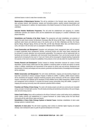 VISION 2030 SECOND MEDIUM TERM PLAN 2013 - 201784
THE SOCIAL PILLAR
catchment basins in order to make them recreation sites.
Modernisation of Meteorological Services: This will be undertaken in ﬁve thematic areas: observation network,
data exchange network, data processing- analysis and forecasting systems, weather products dissemination and
research for development. In addition, the implementation of the Global Framework for Climate Services (GFCS) will be
undertaken.
Advertent Weather Modiﬁcation Programme: This will entail the establishment and equipping of a weather
modiﬁcation operation and research centre and the establishment and equipping of a weather modiﬁcation cloud
physics laboratory.
Rehabilitation and Protection of the Water Towers: This programme will entail rehabilitation and protection of
Kenya’s ﬁve water towers namely; the Aberdares, Cherangany, Mau, Mt. Kenya and Mt. Elgon. In addition, other smaller
signiﬁcant water towers and catchment areas in the country such as; the hills in Machakos and Kitui, the Chyulu,
Igembe, Manga, Maragoli, Ngong, Shimba and Taita Hills, and Mt. Kulal, Marsabit, Ndoto, Nyiru and Shella Dunes of
Lamu, and oases in the arid areas such as Loiyangalani in Marsabit will be rehabilitated.
Forest Conservation and Management: Ecosystem and participatory forest management plans will be prepared
to support sustainable forest management. Bamboo, commercial forestry and other nature based enterprises will
be promoted for poverty alleviation and environmental sustainability. This programme will be implemented both on
farmlands and dry-lands in collaboration with Community Forest Associations. Farm and dry-land provide the best
opportunity for increasing the tree cover to 10 per cent. Famers will be encouraged to integrate planting of appropriate
tree species on their land to increase the availability of tree products on farm and also attain the requisite forest cover.
Forestry Research and Development: Conduct research to develop intervention measures for causes of forest
degradation, provide forestry related base line data, establish a monitoring system on forests and aspects of climate
change. In addition, identiﬁcation and improvement of tree species for various uses and services, development and
demonstration of forestry technologies and new products; generation and dissemination of knowledge and technologies
will be undertaken.
Wildlife Conservation and Management: This will involve identiﬁcation, mapping and documenting hotspots and
boost their connectivity to enhance ecological integrity of habitats for wildlife. In addition, wildlife research stations
will be refurbished and equipped; ecological monitoring programs will be enhanced in all PAs and a national wildlife
research, information and database will be developed at Kenya Wildlife Service (KWS) headquarters. Wildlife security
and management will be enhanced. To promote eco-tourism among communities living with wildlife, a program of
mapping and securing community areas with ecotourism potential shall be initiated.
Promotion and Piloting of Green Energy: The sector will develop projects and pilot eco-community and renewable
energy concepts in at least eight counties.This will include promoting and sensitizing communities on the use of biogas,
solar and wind energy sources.
Carbon Credit Trading: Kenya will be positioned as the African Continent’s carbon credit trading hub by establishing
carbon trading schemes and establishment of a regional framework for carbon trading across the East African
Community and the wider African region and beyond.
Rehabilitation of Storm Water Drainage Systems in Selected Towns: Undertake rehabilitation of storm water
drainage systems in selected towns.
Digitisation of urban plans: This will involve supporting urban centres to undertake digital mapping and prepare
strategic urban development plans to guide the general development of 45 towns.
 