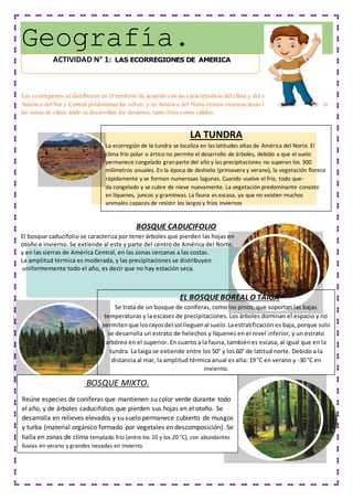 Geografía.
Las ecorregiones se distribuyen en el territorio de acuerdo con las características delclima y del suelo de cada región. En
América del Sur y Central predominan las selvas, y en América del Norte existen extensas áreas ocupadas por bosques. En
las zonas de clima árido se desarrollan los desiertos, tanto fríos como cálidos.
BOSQUE CADUCIFOLIO
El bosque caducifolio se caracteriza por tener árboles que pierden las hojas en
otoño e invierno. Se extiende al este y parte del centro de América del Norte,
y en las sierras de América Central, en las zonas cercanas a las costas.
La amplitud térmica es moderada, y las precipitaciones se distribuyen
uniformemente todo el año, es decir que no hay estación seca.
LA TUNDRA
La ecorregión de la tundra se localiza en las latitudes altas de América del Norte. El
clima frío polar o ártico no permite el desarrollo de árboles, debido a que el suelo
permanece congelado granparte del año y las precipitaciones no superan los 300
milímetros anuales. En la época de deshielo (primavera y verano), la vegetación florece
rápidamente y se forman numerosas lagunas. Cuando vuelve el frío, todo que-
da congelado y se cubre de nieve nuevamente. La vegetación predominante consiste
en líquenes, juncos y gramíneas. La fauna es escasa, ya que no existen muchos
animales capaces de resistir los largos y fríos inviernos
EL BOSQUEBOREAL O TAIGA
Se trata de un bosque de coníferas, como los pinos, que soportan las bajas
temperaturas y la escasez de precipitaciones. Los árboles dominan el espacio y no
permitenque losrayosdel sol lleguenal suelo.Laestratificación es baja, porque solo
se desarrolla un estrato de helechos y líquenes en el nivel inferior, y un estrato
arbóreo en el superior. En cuanto a la fauna, también es escasa, al igual que en la
tundra. La taiga se extiende entre los 50° y los 60° de latitud norte. Debido a la
distancia al mar, la amplitud térmica anual es alta: 19 °C en verano y -30 °C en
invierno.
BOSQUE MIXTO.
Reúne especies de coníferas que mantienen su color verde durante todo
el año, y de árboles caducifolios que pierden sus hojas en el otoño. Se
desarrolla en relieves elevados y su suelo permanece cubierto de musgos
y turba (material orgánico formado por vegetales en descomposición). Se
halla en zonas de clima templado frío (entre los 10 y los 20 °C), con abundantes
lluvias en verano y grandes nevadas en invierno.
ACTIVIDAD N° 1: LAS ECORREGIONES DE AMERICA
 