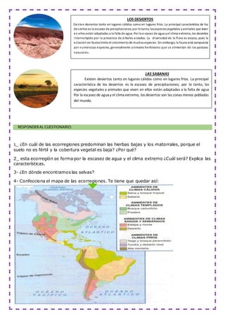 RESPONDERAL CUESTIONARIO:
1_ ¿En cuál de las ecorregiones predominan las hierbas bajas y los matorrales, porque el
suelo no es fértil y la cobertura vegetal es baja? ¿Por qué?
2_ esta ecorregión se forma por la escasez de agua y el clima extremo ¿Cuál será? Explica las
características.
3- ¿En dónde encontramos las selvas?
4- Confecciona el mapa de las ecorregiones. Te tiene que quedar así:
LOS DESIERTOS
Existen desiertos tanto en lugares cálidos como en lugares fríos. La principal característica de los
desiertos es la escasez de precipitaciones;por lotanto, lasespeciesvegetales yanimales que viven
en ellos están adaptadas a la falta de agua. Por la escasez de agua yel clima extremo, los desiertos
interrumpido por la presencia de árboles aislados. La diversidad de la flora es escasa, pues la
estaciónsin lluviaslimita el crecimientode muchasespecies. Sin embargo, la fauna está compuesta
por numerosas especies, generalmente animales herbívoros que se alimentan de las pasturas
naturales.
LAS SABANAS
Existen desiertos tanto en lugares cálidos como en lugares fríos. La principal
característica de los desiertos es la escasez de precipitaciones; por lo tanto, las
especies vegetales y animales que viven en ellos están adaptadas a la falta de agua
Por la escasez de agua y el clima extremo, los desiertos son las zonas menos pobladas
del mundo.
 