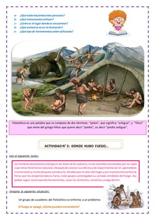 Paleolítico es una palabra que se compone de dos términos: “paleo”, que significa “antiguo”, y “lítico”
que viene del griego lithos que quiere decir “piedra”, es decir “piedra antigua”.
Lee el siguiente texto:
Imagina la siguiente situación:
Un grupo de cazadores del Paleolítico se enfrenta a un problema:
El fuego se apagó. ¿Cómo pueden encenderlo?
a- ¿Qué están haciendoestas personas?
b- ¿Qué instrumentosutilizan?
c- ¿Cómoes el lugar dondese encuentran?
d- ¿Qué animal se ve en lailustración?
e- ¿Qué tipode herramientas están utilizando?
Los hombresdescubrieron el fuego en las lavas de los volcanes,en los incendios provocadospor los rayos
o por otros fenómenosnaturales.Despuésde conocersusefectosyde experimentarconél,aprendieron
a conservarloy muchodespuésaproducirlo.Atraídospor el calor del hogar y por laproteccióncontra las
fieras que les proporcionaba la llama, estos grupos prolongaban su jornada alrededor del fuego. Así,
podían seguir construyendo herramientas, cocer los alimentos, comerlos y luego dormir.
ACTIVIDAD N° 2: DONDE HUBO FUEGO…
 