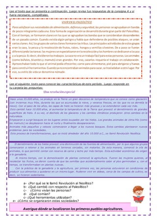Lee el texto que se presenta a continuación. Luego revisa tus respuestas de la consigna A y si
fuera necesario, complétalas.
Lee el siguiente texto para conocer las características de este período. Luego responde en
tu carpeta las preguntas:
Una revolución especial
Hace unos 35.000 años, se produjo en la Tierra un gran descenso de temperatura que se conoce como glaciación
(con inviernos muy fríos, durante los que se acumulaba la nieve, y veranos frescos, en los que no se derretía la
nieve). Con el paso de los años, las capas de hielo se hicieron más gruesas y se extendieron cada vez más.
Esto cambió hace 10.000 años, al aumentar la temperatura de la Tierra que provocó el derretimiento de grandes
superficies de hielo. A su vez, el deshielo de los glaciares y los cambios climáticos produjeron otros cambios en la
naturaleza.
Empezaron a surgir bosques en los lugares antes ocupados por los hielos. Los grandes animales de clima frío (como
los mamuts) se desplazaron hacia el norte y finalmente desaparecieron.
Animales más pequeños y veloces comenzaron a llegar a los nuevos bosques. Estos cambios plantearon nuevos
problemas para las sociedades.
Este proceso de transformaciones, que se inició alrededor del año 10.000 a.C., se llamó Revolución Neolítica.
El derretimiento de los hielos provocó una disminución de las fuentes de alimentación, por lo que algunos grupos
comenzaron a retener a los animales en terrenos cercados, sin matarlos. De esta manera, comenzó la cría de
animales, lo que permitió contar con reserva de carne y leche por más tiempo. Esta actividad económica dio origen
a la ganadería.
Al mismo tiempo, con la domesticación de plantas comenzó la agricultura. Fueron las mujeres quienes, al
recolectar los frutos, se dieron cuenta de que las semillas que accidentalmente caían al piso germinaban y, con el
tiempo, se transformaban en plantas nuevas.
Con la práctica de la ganadería y la agricultura, por primera vez, las personas estuvieron en condiciones de
producir sus alimentos y quedarse en un mismo lugar. Pudieron vivir en aldeas, cerca de los campos de cultivo, es
decir, se hicieron sedentarios.
a- ¿Por qué se le llamó Revolución al Neolítico?
b- ¿Qué cambió con respecto al Paleolítico?
c- ¿Cómo vivían las personas?
d- ¿Qué comían?
c- ¿Qué herramientas utilizaban?
e- ¿Cómo se organizaron estas sociedades?
Averigua dónde se localizaron los primeros pueblos agricultores.
VIVIR EN EL PALEOLÍTICO
Para satisfacersus necesidadesde alimentación,defensa y seguridad,las personas se agrupabanen bandas
de pocos integrantescadauna. Esta formade organizaciónse desarrollódurante gran parte del Paleolítico.
Con el tiempo, se formaron clanesen los que se agrupaban las bandas que se consideraban descendientes
de un pasado común. Cuando existía algún peligro y había que defenderse de posibles ataques, se unían
variosclanes.Así,losgruposde variosclanesformaronlastribus.Lasprincipalesactividadesde estosgrupos
eran la caza, la pesca y la recolección de frutos, raíces, hongos y semillas silvestres. De a poco se fueron
diferenciandolastareas:lasmujeresse especializaronenlarecolecciónyloshombresse dedicaronalacaza
y a lapesca.Es decir,dividieronlostrabajos.Lacazano eraun trabajofácil paraestaspersonas.Losanimales
(como búfalos, bisontes y mamuts) eran grandes. Por eso, cazarlos requería el trabajo en colaboración.
Aprovechaban todo lo que el animal podía ofrecerles: carne para alimentarse, piel para abrigarse y huesos
para construirherramientas.Cuandoyanoencontrabananimalesparacazar,se trasladabanaotrolugar.Por
eso, su estilo de vida se denomina nómade.
 