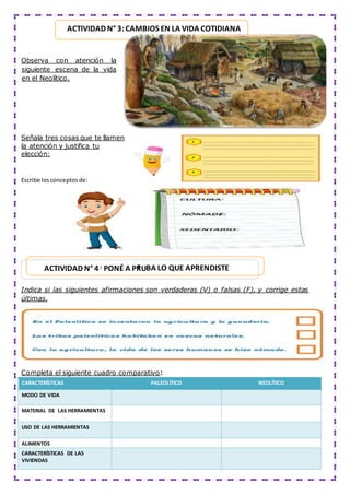 Observa con atención la
siguiente escena de la vida
en el Neolítico.
Señala tres cosas que te llamen
la atención y justifica tu
elección:
Escribe losconceptosde:
Indica si las siguientes afirmaciones son verdaderas (V) o falsas (F), y corrige estas
últimas.
Completa el siguiente cuadro comparativo:
CARACTERÍSTICAS PALEOLÍTICO NEOLÍTICO
MODO DE VIDA
MATERIAL DE LAS HERRAMIENTAS
USO DE LAS HERRAMIENTAS
ALIMENTOS
CARACTERÍSTICAS DE LAS
VIVIENDAS
ACTIVIDAD N° 4: PONÉ A PRU
E BA LO QUE APRENDISTE
ACTIVIDAD N° 3:CAMBIOS EN LA VIDA COTIDIANA
 