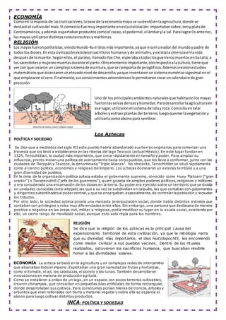 ECONOMÍA
Comoen lamayoría de lascivilizaciones,labase de laeconomíamaya se sustentóenlaagricultura,donde se
destacóel cultivodel maíz.El comerciofue muyimportante enestacivilización:importabancobre,oroyplatade
Centroamérica, yademásexportabanproductoscomoel cacao,el pedernal,el ámbaryla sal.Para lograrlo anterior,
losmayas utilizarondistintasrutasterrestresymarítimas.
RELIGIÓN
Los mayasfueronpoliteístas,siendoHunab-Kuel diosmásimportante,yaque erael creador del mundoypadre de
todoslosdioses.Enestacivilizaciónexistieronsacrificioshumanosyde animales,yexistíalacreenciaenlavida
despuésde lamuerte.Segúnellos,el paraíso,llamadoYax Che,esperabaatodoslosguerrerosmuertosenbatalla,a
lossacerdotesymujeresmuertasdurante el parto.Otroelementoimportante,conrespectoalacultura,tiene que
vercon que crearon un complejosistemade escritura,que se componíade jeroglíficos.Ademáscrearonestudios
matemáticosque alcanzaronunelevadonivel de desarrollo,yaque inventaronunsistemanuméricovigesimal enel
que emplearonel cero.Finalmente,susconocimientosastronómicosle permitieroncrearuncalendariode gran
precisión.
Uno de losprincipalesambientesnaturalesque habitaronlosmayas
fueronlasselvasdensasyhúmedas.Paradesarrollarlaagriculturaen
ese lugar,utilizaronel sistemade talayroza. Consistíaentalar
árbolesyextraerplantasdel terreno;luegoquemarlavegetacióny
utilizarlacomoabonopara sembrar.
Los Aztecas
POLÍTICA Y SOCIEDAD
Se dice que a mediados del siglo XII este pueblo habría abandonado sus tierras originarias para comenzar una
travesía que los llevó a establecerse en las riberas del lago Texcoco (actual México). En este lugar fundan en
1325, Tenochtitlan, la ciudad más importante, que crece rápidamente en tamaño y poder. Para ampliar su
influencia, pronto inician una política de acercamiento hacia otros pueblos, que los lleva a conformar, junto con las
ciudades de Tlacopán y Texcoco, la denominada “Triple Alianza”. No obstante, Tenochtitlán se situó rápidamente
como el centro político, económico y religioso del Imperio. Los aztecas dominaron un extenso territorio y a una
gran diversidad de pueblos.
En la cima de la organización política azteca estaba el gobernante supremo, conocido como Huey Tlatoani (“gran
orador”) o Tlacatecuthtli (“jefe de los guerreros”), quien gozaba de amplios poderes políticos, religiosos y militares
y era considerado una encarnación de los dioses en la tierra. Su poder era ejercido sobre un territorio que se dividía
en unidades conocidas como altepetl, las que a su vez se subdividían en calpullis, las que contaban con gobernantes
y dirigentes subordinadosalpoder central,y que se encargaban,especialmente,de controlar la población y recaudar
los tributos.
Por otro lado, la sociedad azteca poseía una marcada jerarquización social, donde había distintos estratos que
contaban con privilegios y roles muy diferenciados entre ellos. Sin embargo, una persona que destacase de manera
positiva o negativa en las áreas civil, militar o religiosa, podía modificar su lugar en la escala social, existiendo por
ello, un cierto rango de movilidad social, aunque esto solo regía para los hombres.
RELIGIÓN
Se dice que la religión de los aztecas es la principal causa del
expansionismo territorial de esta civilización, ya que la mitología narra
que su divinidad más importante, el dios Huitzilopochtli, les encomendó
como misión civilizar a sus pueblos vecinos. Dentro de los rituales
realizados, estuvieron los sacrificios humanos, que buscaban rendirle
honor a las divinidades solares.
ECONOMÍA La azteca se basó en la agricultura y en complejas redes de intercambio
que abarcaban todo el imperio. Explotaban una gran variedad de frutas y hortalizas,
como el tomate, el ají, las calabazas, el poroto y las tunas. También desarrollaron
innovaciones en materia de producción agrícola.
Como se instalaron a orillas de un lago, en un espacio con pocos terrenos cultivables,
crearon chinampas, que consistían en pequeñas islas artificiales de forma rectangular,
donde desarrollaban sus cultivos. Para construirlas ponían hileras de troncos, árboles y
arbustos que eran rellenadas con tierra y material vegetal y sobre ella se esparcía el
abono para luego cultivar distintos productos.
INCA: POLÍTICA Y SOCIEDAD
 