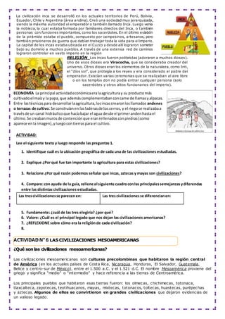 La civilización inca se desarrolló en los actuales territorios de Perú, Bolivia,
Ecuador, Chile y Argentina (área andina). Creó una sociedad muy jerarquizada,
siendo la máxima autoridad el emperador o también llamado Inca. Luego venía
la nobleza, la cual estaba formada por familiares directos del Inca, o también
personas con funciones importantes, como los sacerdotes. En el último eslabón
de la pirámide estaba el pueblo, compuesto por campesinos, artesanos, pero
también prisioneros de guerra que debían trabajar toda la vida para el imperio.
La capital de los incas estaba ubicada en el Cuzco y desde allí lograron someter
bajo su dominio a muchos pueblos. A través de una extensa red de caminos
lograron controlar en vasto imperio en la región
RELIGIÓN Los incas fueron politeístas (adoraron a muchos dioses).
Uno de esos dioses era Viracocha, que se consideraba creador del
universo. Otros dioses eran los elementos de la naturaleza, como Inti,
el “dios sol”, que protegía a los reyes y era considerado el padre del
emperador. Existían varias ceremonias que se realizaban al aire libre
o en los templos don no podía entrar cualquier persona (solo
sacerdotes y otros altos funcionarios del imperio).
ECONOMÍA La principal actividadeconómicaeralaagriculturay su productomás
cultivadoel maízy la papa,que ademáscomplementabanconcarne de llamasyalpacas.
Entre lastécnicaspara desarrollarlaagricultura,losincascrearonlosllamados andenes
o terrazas de cultivo. Se construíanen lasladerasde loscerros, y el riegose realizabaa
travésde un canal hidráulicoque hacíabajar el agua desde el primerandenhastael
último.Se creaban murosde contenciónque eranrellenadosconpiedras(como
aparece enla imagen),yluegocontierraspara el cultivo.
ACTIVIDAD:
Lee el siguiente texto y luego responde las preguntas 1.
1. Identifique cuál es la ubicación geográfica de cada una de las civilizaciones estudiadas.
2. Explique ¿Por qué fue tan importante la agricultura para estas civilizaciones?
3. Relacione ¿Por qué razón podemos señalar que incas, aztecas y mayas son civilizaciones?
4. Compare:con ayuda de la guía, rellene el siguiente cuadroconlas principalessemejanzasydiferencias
entre las distintas civilizaciones estudiadas.
Las trescivilizacionesse parecenen: Las trescivilizacionesse diferencianen:
5. Fundamente: ¿cuál de las tres elegiría? ¿por qué?
6. Valore: ¿Cuál es el principal legado que nos dejan las civilizaciones americanas?
7. ¿REFLEXIONE sobre cómo era la religión de cada civilización?
8.
¿Qué son las civilizaciones mesoamericanas?
Las civilizaciones mesoamericanas son culturas precolombinas que habitaron la región central
de América (en los actuales países de Costa Rica, Nicaragua, Honduras, El Salvador, Guatemala,
Belice y centro-sur de México), entre el 1.500 a.C. y el 1.521 d.C. El nombre Mesoamérica proviene del
griego y significa “medio” o “intermedio” y hace referencia a las tierras de Centroamérica.
Los principales pueblos que habitaron esas tierras fueron: los olmecas, chichimecas, totonaca,
tlaxcalteca, zapotecas, teotihuacanos, mayas, mixtecas, totonacos, toltecas, huastecas, purépechas
y aztecas. Algunos de ellos se convirtieron en grandes civilizaciones que dejaron evidencias de
un valioso legado.
ACTIVIDAD N° 6 LAS CIVILIZACIONES MESOAMERICANAS
 