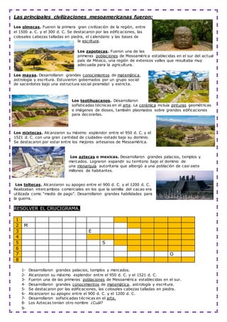 Las principales civilizaciones mesoamericanas fueron:
Los olmecas. Fueron la primera gran civilización de la región, entre
el 1500 a. C. y el 300 d. C. Se destacaron por las edificaciones, las
colosales cabezas talladas en piedra, el calendario y las bases de
la escritura.
Los zapotecas. Fueron una de las
primeras poblaciones de Mesoamérica establecidas en el sur del actual
país de México, una región de extensos valles que resultaba muy
adecuada para la agricultura.
Los mayas. Desarrollaron grandes conocimientos de matemática,
astrología y escritura. Estuvieron gobernados por un grupo social
de sacerdotes bajo una estructura social piramidal y estricta.
Los teotihuacanos. Desarrollaron
sofisticadas técnicas en el arte. La cerámica incluía pinturas geométricas
e imágenes de dioses, también plasmados sobre grandes edificaciones
para decorarlas.
Los mixtecas. Alcanzaron su máximo esplendor entre el 950 d. C. y el
1521 d. C. con una gran cantidad de ciudades-estado bajo su dominio.
Se destacaron por estar entre los mejores artesanos de Mesoamérica.
Los aztecas o mexicas. Desarrollaron grandes palacios, templos y
mercados. Lograron expandir su territorio bajo el dominio de
una monarquía autoritaria que albergó a una población de casi siete
millones de habitantes.
Los toltecas. Alcanzaron su apogeo entre el 900 d. C. y el 1200 d. C.
Realizaban intercambios comerciales en los que la semilla del cacao era
utilizada como “medio de pago”. Desarrollaron grandes habilidades para
la guerra.
RESOLVER EL CRUCIGRAMA.
1
2 M
3 E
4
5 S
6
7 O
8
1- Desarrollaron grandes palacios, templos y mercados.
2- Alcanzaron su máximo esplendor entre el 950 d. C. y el 1521 d. C.
3- Fueron una de las primeras poblaciones de Mesoamérica establecidas en el sur.
4- Desarrollaron grandes conocimientos de matemática, astrología y escritura.
5- Se destacaron por las edificaciones, las colosales cabezas talladas en piedra.
6- Alcanzaron su apogeo entre el 900 d. C. y el 1200 d. C.
7- Desarrollaron sofisticadas técnicas en el arte.
8- Los Aztecas tenían otro nombre ¿Cuál?
9-
 