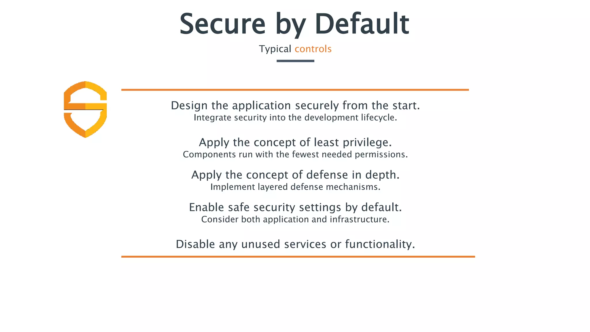 Secure by Default
Typical controls
Design the application securely from the start.
Integrate security into the development lifecycle.
Apply the concept of least privilege.
Components run with the fewest needed permissions.
Apply the concept of defense in depth.
Implement layered defense mechanisms.
Enable safe security settings by default.
Consider both application and infrastructure.
Disable any unused services or functionality.
 