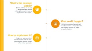 What’s the concept
about?
Default settings are set to a
permissive state, thereby
reducing the security of users,
applications, and services.
What could happen?
A default insecure configuration will
leave the system in a more vulnerable
state and will increase the attack
surface for hackers.
How to implement it?
Design your application with
security in mind from the start.
Set all security settings to their
safest setting by default.
 