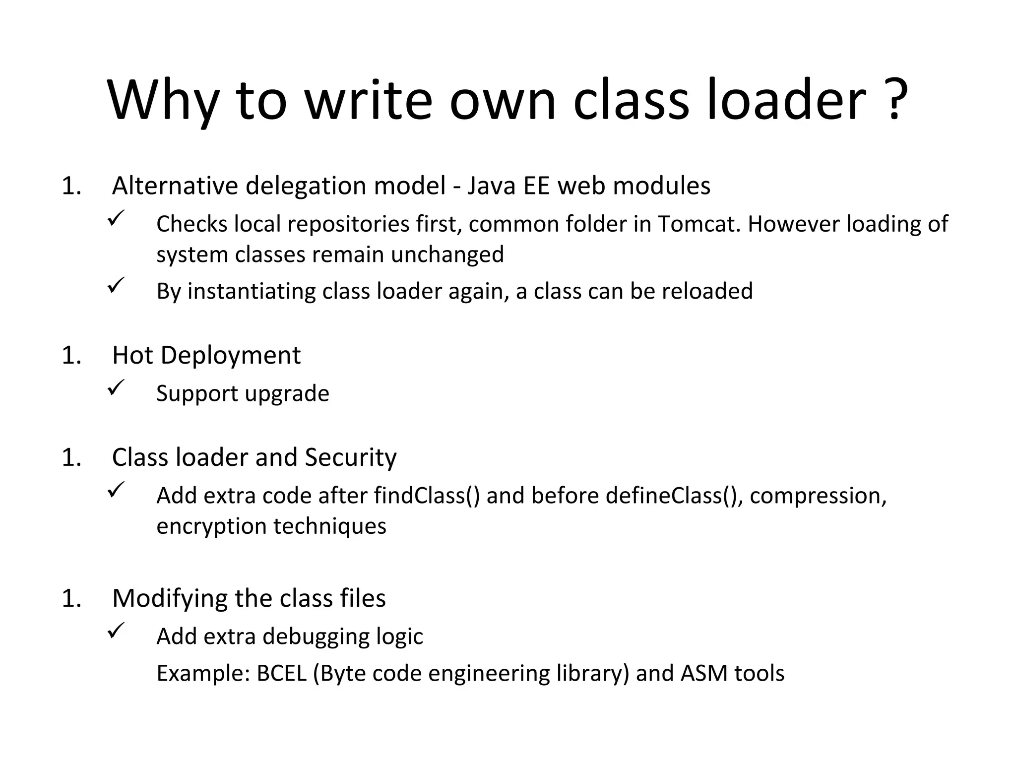 Why to write own class loader ?
1. Alternative delegation model - Java EE web modules
 Checks local repositories first, common folder in Tomcat. However loading of
system classes remain unchanged
 By instantiating class loader again, a class can be reloaded
1. Hot Deployment
 Support upgrade
1. Class loader and Security
 Add extra code after findClass() and before defineClass(), compression,
encryption techniques
1. Modifying the class files
 Add extra debugging logic
Example: BCEL (Byte code engineering library) and ASM tools
 