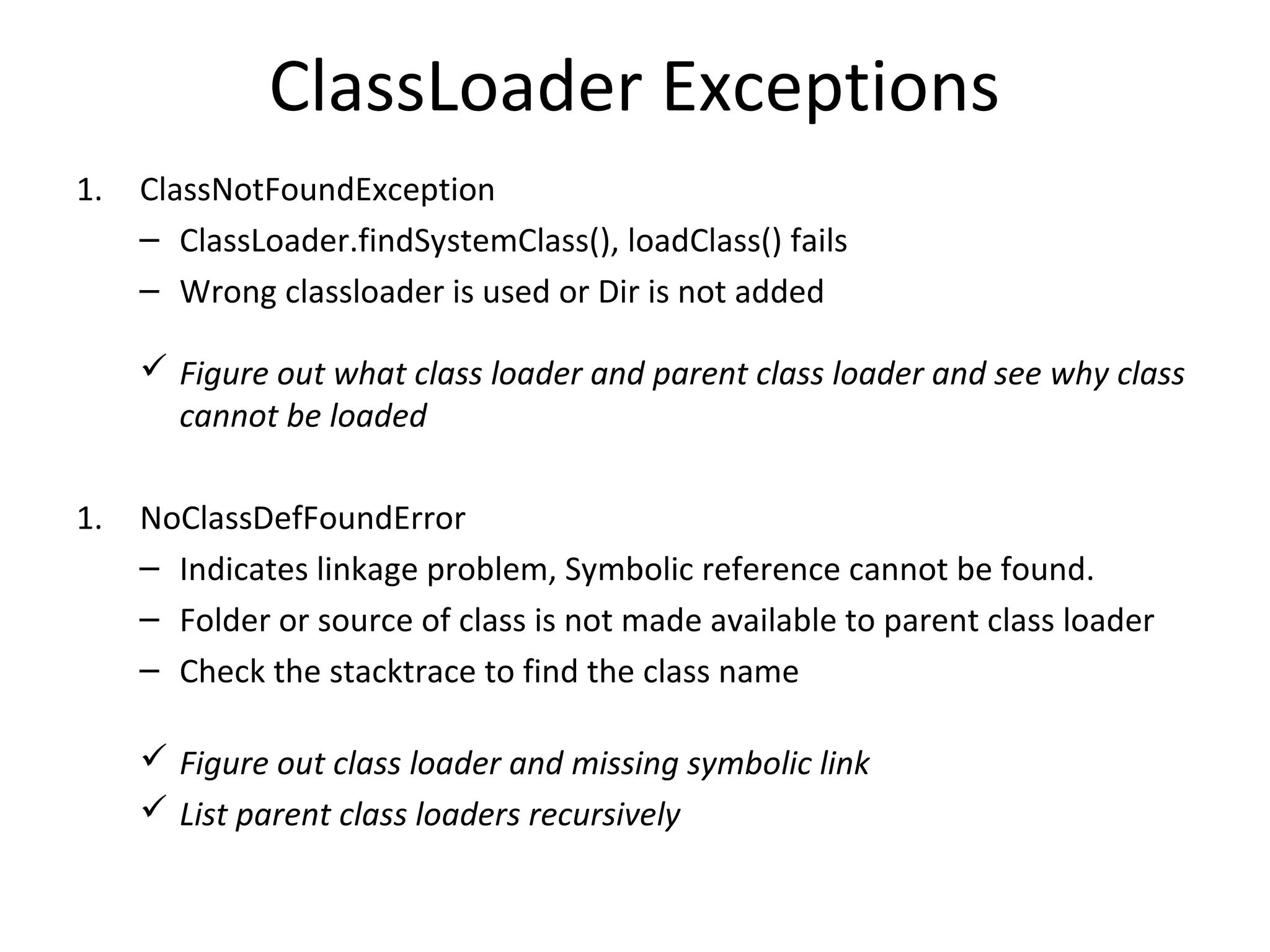 ClassLoader Exceptions
1. ClassNotFoundException
– ClassLoader.findSystemClass(), loadClass() fails
– Wrong classloader is used or Dir is not added
 Figure out what class loader and parent class loader and see why class
cannot be loaded
1. NoClassDefFoundError
– Indicates linkage problem, Symbolic reference cannot be found.
– Folder or source of class is not made available to parent class loader
– Check the stacktrace to find the class name
 Figure out class loader and missing symbolic link
 List parent class loaders recursively
 