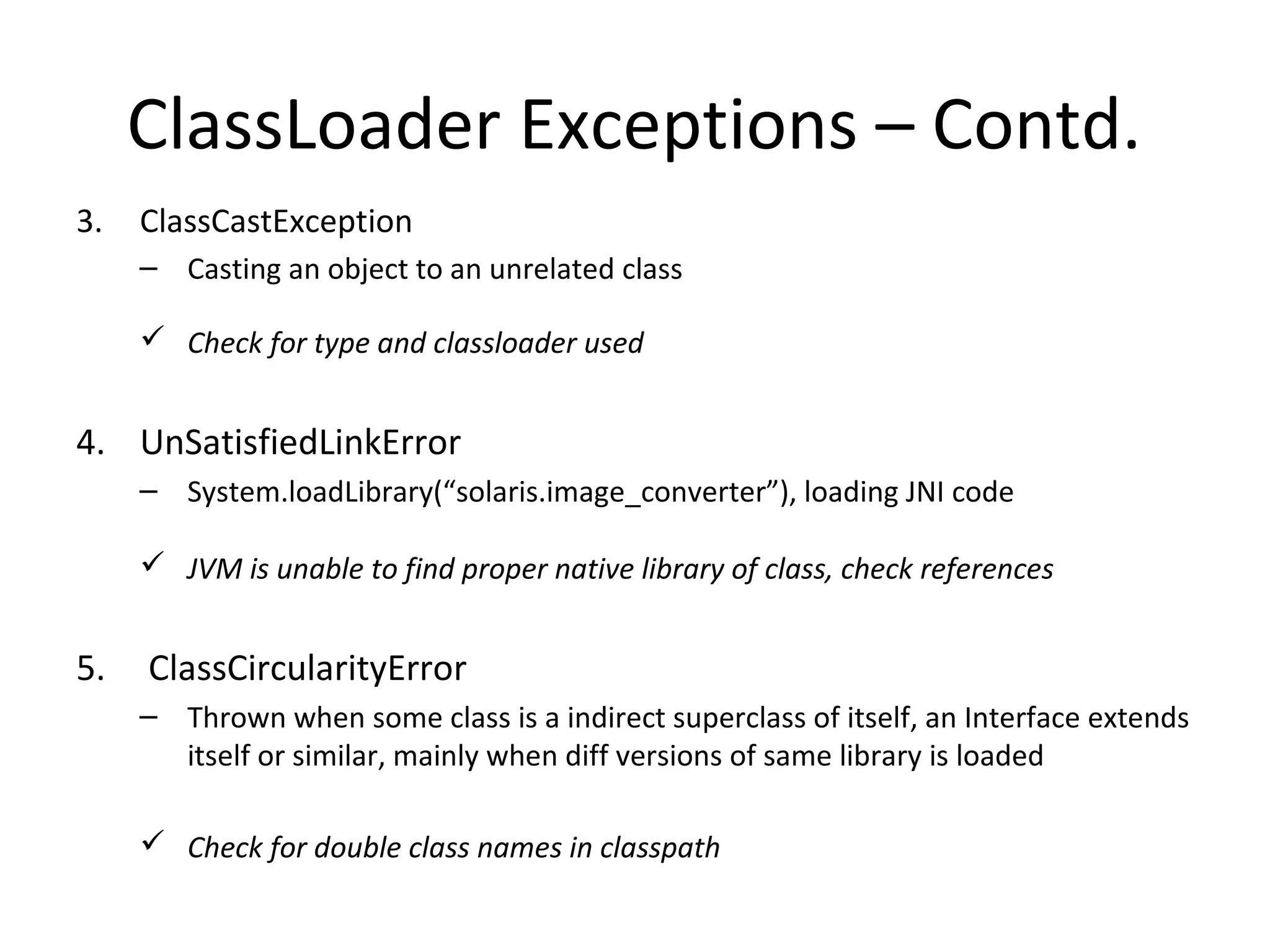 3. ClassCastException
– Casting an object to an unrelated class
 Check for type and classloader used
4. UnSatisfiedLinkError
– System.loadLibrary(“solaris.image_converter”), loading JNI code
 JVM is unable to find proper native library of class, check references
5. ClassCircularityError
– Thrown when some class is a indirect superclass of itself, an Interface extends
itself or similar, mainly when diff versions of same library is loaded
 Check for double class names in classpath
ClassLoader Exceptions – Contd.
 
