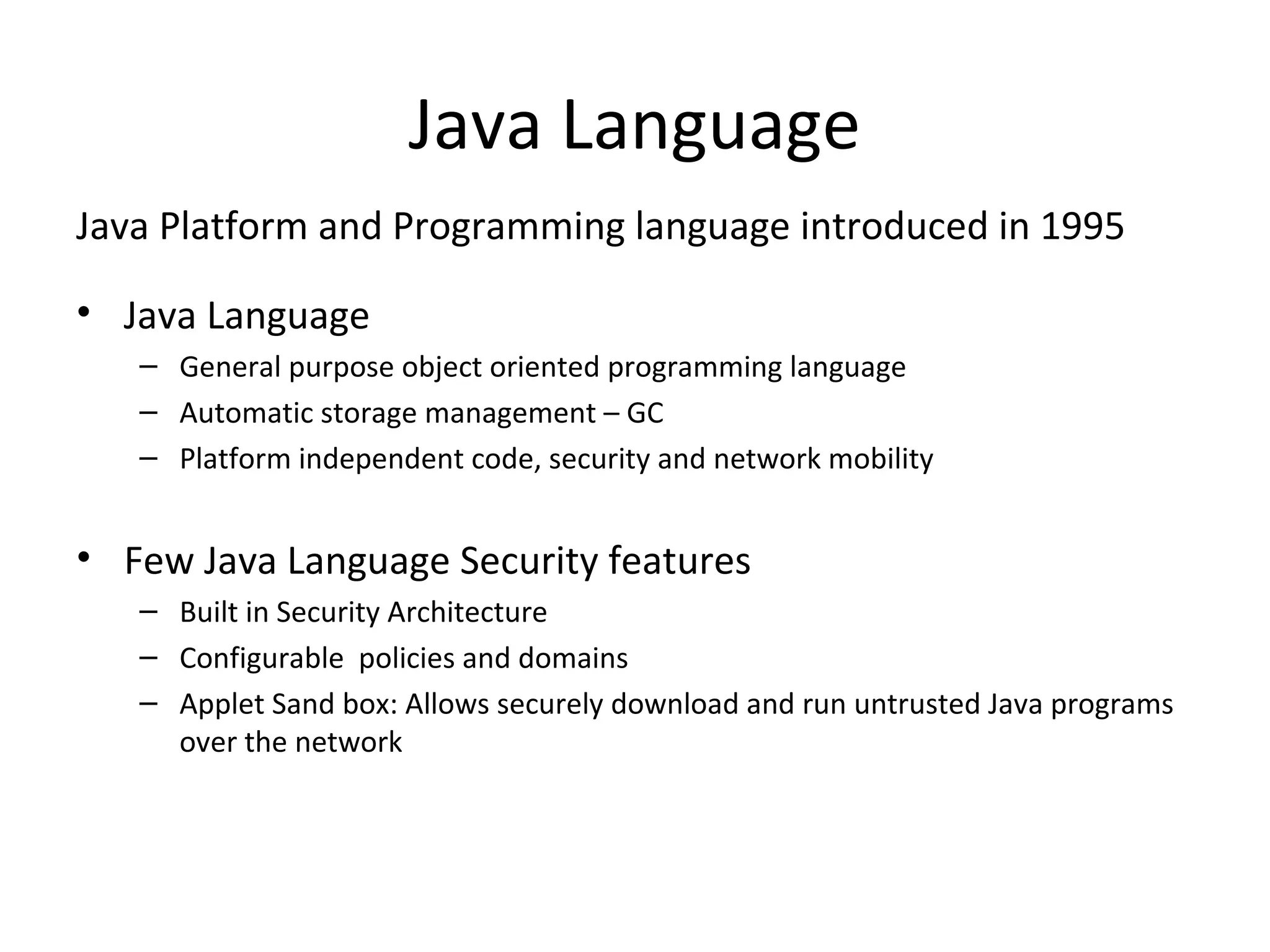 Java Language
Java Platform and Programming language introduced in 1995
• Java Language
– General purpose object oriented programming language
– Automatic storage management – GC
– Platform independent code, security and network mobility
• Few Java Language Security features
– Built in Security Architecture
– Configurable policies and domains
– Applet Sand box: Allows securely download and run untrusted Java programs
over the network
 